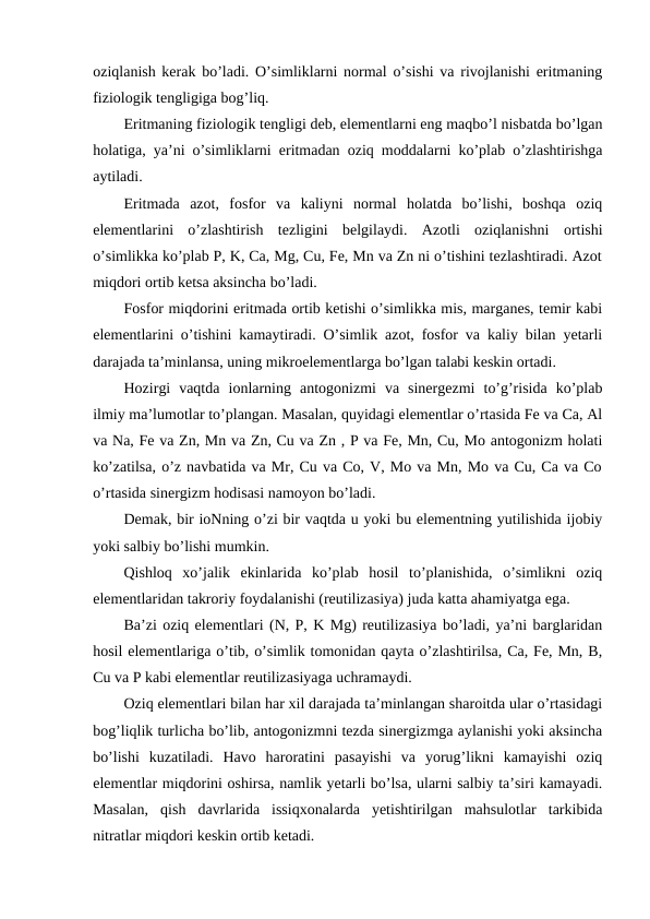 oziqlanish kerak bo’ladi. O’simliklarni normal o’sishi va rivojlanishi eritmaning
fiziologik tengligiga bog’liq.
Eritmaning fiziologik tengligi deb, elementlarni eng maqbo’l nisbatda bo’lgan
holatiga, ya’ni o’simliklarni eritmadan oziq moddalarni ko’plab o’zlashtirishga
aytiladi.
Eritmada  azot,  fosfor  va  kaliyni  normal  holatda  bo’lishi,  boshqa  oziq
elementlarini  o’zlashtirish  tezligini  belgilaydi.  Azotli  oziqlanishni  ortishi
o’simlikka ko’plab P, K, Ca, Mg, Cu, Fe, Mn va Zn ni o’tishini tezlashtiradi. Azot
miqdori ortib ketsa aksincha bo’ladi.
Fosfor miqdorini eritmada ortib ketishi o’simlikka mis, marganes, temir kabi
elementlarini o’tishini kamaytiradi. O’simlik azot, fosfor va kaliy bilan yetarli
darajada ta’minlansa, uning mikroelementlarga bo’lgan talabi keskin ortadi.
Hozirgi  vaqtda  ionlarning  antogonizmi  va  sinergezmi  to’g’risida  ko’plab
ilmiy ma’lumotlar to’plangan. Masalan, quyidagi elementlar o’rtasida Fe va Ca, Al
va Na, Fe va Zn, Mn va Zn, Cu va Zn , P va Fe, Mn, Cu, Mo antogonizm holati
ko’zatilsa, o’z navbatida va Mr, Cu va Co, V, Mo va Mn, Mo va Cu, Ca va Co
o’rtasida sinergizm hodisasi namoyon bo’ladi.
Demak, bir ioNning o’zi bir vaqtda u yoki bu elementning yutilishida ijobiy
yoki salbiy bo’lishi mumkin.
Qishloq  xo’jalik  ekinlarida  ko’plab  hosil  to’planishida,  o’simlikni  oziq
elementlaridan takroriy foydalanishi (reutilizasiya) juda katta ahamiyatga ega.
Ba’zi oziq elementlari (N, P, K Mg) reutilizasiya bo’ladi, ya’ni barglaridan
hosil elementlariga o’tib, o’simlik tomonidan qayta o’zlashtirilsa, Ca, Fe, Mn, B,
Cu va P kabi elementlar reutilizasiyaga uchramaydi. 
Oziq elementlari bilan har xil darajada ta’minlangan sharoitda ular o’rtasidagi
bog’liqlik turlicha bo’lib, antogonizmni tezda sinergizmga aylanishi yoki aksincha
bo’lishi  kuzatiladi.  Havo  haroratini  pasayishi  va  yorug’likni  kamayishi  oziq
elementlar miqdorini oshirsa, namlik yetarli bo’lsa, ularni salbiy ta’siri kamayadi.
Masalan,  qish  davrlarida  issiqxonalarda  yetishtirilgan  mahsulotlar  tarkibida
nitratlar miqdori keskin ortib ketadi.
