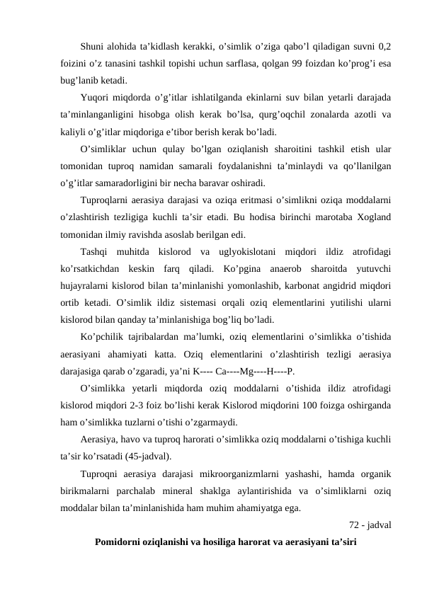 Shuni alohida ta’kidlash kerakki, o’simlik o’ziga qabo’l qiladigan suvni 0,2
foizini o’z tanasini tashkil topishi uchun sarflasa, qolgan 99 foizdan ko’prog’i esa
bug’lanib ketadi.
Yuqori miqdorda o’g’itlar ishlatilganda ekinlarni suv bilan yetarli darajada
ta’minlanganligini hisobga olish kerak bo’lsa, qurg’oqchil zonalarda azotli va
kaliyli o’g’itlar miqdoriga e’tibor berish kerak bo’ladi.
O’simliklar  uchun  qulay  bo’lgan  oziqlanish  sharoitini  tashkil  etish  ular
tomonidan tuproq namidan samarali  foydalanishni  ta’minlaydi  va  qo’llanilgan
o’g’itlar samaradorligini bir necha baravar oshiradi.
Tuproqlarni aerasiya darajasi va oziqa eritmasi o’simlikni oziqa moddalarni
o’zlashtirish tezligiga kuchli ta’sir etadi. Bu hodisa birinchi marotaba Xogland
tomonidan ilmiy ravishda asoslab berilgan edi.
Tashqi  muhitda  kislorod  va  uglyokislotani  miqdori  ildiz  atrofidagi
ko’rsatkichdan  keskin  farq  qiladi.  Ko’pgina  anaerob  sharoitda  yutuvchi
hujayralarni kislorod bilan ta’minlanishi yomonlashib, karbonat angidrid miqdori
ortib ketadi. O’simlik ildiz sistemasi  orqali  oziq elementlarini  yutilishi  ularni
kislorod bilan qanday ta’minlanishiga bog’liq bo’ladi.
Ko’pchilik tajribalardan ma’lumki, oziq elementlarini o’simlikka o’tishida
aerasiyani  ahamiyati  katta.  Oziq  elementlarini  o’zlashtirish  tezligi  aerasiya
darajasiga qarab o’zgaradi, ya’ni K---- Ca----Mg----H----P.
O’simlikka  yetarli  miqdorda  oziq  moddalarni  o’tishida  ildiz  atrofidagi
kislorod miqdori 2-3 foiz bo’lishi kerak Kislorod miqdorini 100 foizga oshirganda
ham o’simlikka tuzlarni o’tishi o’zgarmaydi.
Aerasiya, havo va tuproq harorati o’simlikka oziq moddalarni o’tishiga kuchli
ta’sir ko’rsatadi (45-jadval).
Tuproqni  aerasiya  darajasi  mikroorganizmlarni  yashashi,  hamda  organik
birikmalarni  parchalab  mineral  shaklga  aylantirishida  va  o’simliklarni  oziq
moddalar bilan ta’minlanishida ham muhim ahamiyatga ega.
72 - jadval
Pomidorni oziqlanishi va hosiliga harorat va aerasiyani ta’siri
