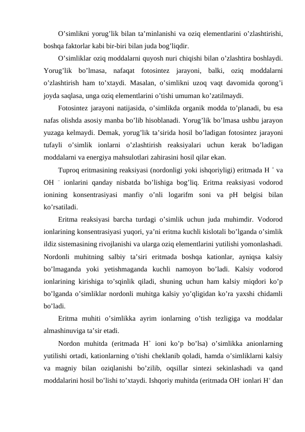 O’simlikni yorug’lik bilan ta’minlanishi va oziq elementlarini o’zlashtirishi,
boshqa faktorlar kabi bir-biri bilan juda bog’liqdir.
O’simliklar oziq moddalarni quyosh nuri chiqishi bilan o’zlashtira boshlaydi.
Yorug’lik bo’lmasa,  nafaqat fotosintez jarayoni,  balki,  oziq moddalarni
o’zlashtirish ham to’xtaydi.  Masalan,  o’simlikni uzoq vaqt davomida qorong’i
joyda saqlasa, unga oziq elementlarini o’tishi umuman ko’zatilmaydi.
Fotosintez jarayoni natijasida, o’simlikda organik modda to’planadi, bu esa
nafas olishda asosiy manba bo’lib hisoblanadi. Yorug’lik bo’lmasa ushbu jarayon
yuzaga kelmaydi. Demak, yorug’lik ta’sirida hosil bo’ladigan fotosintez jarayoni
tufayli o’simlik ionlarni o’zlashtirish reaksiyalari uchun kerak bo’ladigan
moddalarni va energiya mahsulotlari zahirasini hosil qilar ekan.
Tuproq eritmasining reaksiyasi (nordonligi yoki ishqoriyligi) eritmada H + va
OH – ionlarini qanday nisbatda bo’lishiga bog’liq.  Eritma reaksiyasi vodorod
ionining konsentrasiyasi manfiy o’nli logarifm soni va pH belgisi bilan
ko’rsatiladi.
Eritma reaksiyasi barcha turdagi o’simlik uchun juda muhimdir. Vodorod
ionlarining konsentrasiyasi yuqori, ya’ni eritma kuchli kislotali bo’lganda o’simlik
ildiz sistemasining rivojlanishi va ularga oziq elementlarini yutilishi yomonlashadi.
Nordonli  muhitning  salbiy  ta’siri  eritmada  boshqa  kationlar,  ayniqsa  kalsiy
bo’lmaganda  yoki  yetishmaganda  kuchli  namoyon  bo’ladi.  Kalsiy  vodorod
ionlarining kirishiga to’sqinlik qiladi, shuning uchun ham kalsiy miqdori ko’p
bo’lganda o’simliklar nordonli muhitga kalsiy yo’qligidan ko’ra yaxshi chidamli
bo’ladi.
Eritma  muhiti  o’simlikka  ayrim  ionlarning  o’tish  tezligiga  va  moddalar
almashinuviga ta’sir etadi.
Nordon  muhitda  (eritmada  H+ ioni  ko’p  bo’lsa)  o’simlikka  anionlarning
yutilishi ortadi, kationlarning o’tishi cheklanib qoladi, hamda o’simliklarni kalsiy
va  magniy  bilan  oziqlanishi  bo’zilib,  oqsillar  sintezi  sekinlashadi  va  qand
moddalarini hosil bo’lishi to’xtaydi. Ishqoriy muhitda (eritmada OH- ionlari H+ dan
