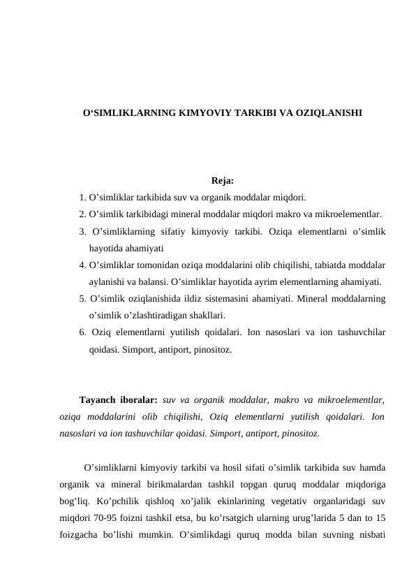 O‘SIMLIKLARNING KIMYOVIY TARKIBI VA OZIQLANISHI
Reja:
1. O’simliklar tarkibida suv va organik moddalar miqdori.
2. O’simlik tarkibidagi mineral moddalar miqdori makro va mikroelementlar.
3.  O’simliklarning  sifatiy  kimyoviy  tarkibi.  Oziqa  elementlarni  o’simlik
hayotida ahamiyati
4. O’simliklar tomonidan oziqa moddalarini olib chiqilishi, tabiatda moddalar
aylanishi va balansi. O’simliklar hayotida ayrim elementlarning ahamiyati.
5. O’simlik oziqlanishida ildiz sistemasini ahamiyati. Mineral moddalarning
o’simlik o’zlashtiradigan shakllari.
6. Oziq elementlarni yutilish qoidalari. Ion nasoslari  va ion tashuvchilar
qoidasi. Simport, antiport, pinositoz.
Tayanch iboralar:  suv va organik moddalar, makro va mikroelementlar,
oziqa  moddalarini  olib  chiqilishi,  Oziq  elementlarni  yutilish  qoidalari.  Ion
nasoslari va ion tashuvchilar qoidasi. Simport, antiport, pinositoz.
O’simliklarni kimyoviy tarkibi va hosil sifati o’simlik tarkibida suv hamda
organik  va  mineral  birikmalardan  tashkil  topgan  quruq  moddalar  miqdoriga
bog’liq.  Ko’pchilik  qishloq  xo’jalik  ekinlarining  vegetativ  organlaridagi  suv
miqdori 70-95 foizni tashkil etsa, bu ko’rsatgich ularning urug’larida 5 dan to 15
foizgacha  bo’lishi  mumkin.  O’simlikdagi  quruq  modda  bilan  suvning  nisbati
