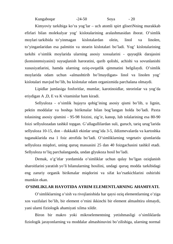 Kungaboqar
-24-50
Soya
 - 20
Kimyoviy tarkibiga ko’ra yog’lar – uch atomli spirt gliseriNning murakkab
efirlari  bilan  molekulyar  yog’  kislotalarining  aralashmasidan  iborat.  O’simlik
moylari tarkibida to’yinmagan  kislotalardan  olein,  linol  va  linolen,
to’yinganlaridan esa palmitin va stearin kislotalari bo’ladi. Yog’ kislotalarining
tarkibi  o’simlik  moylarida  ularning  asosiy  xossalarini  -  quyuqlik  darajasini
(konsistensiyasini) suyuqlanish haroratini, qurib qolishi, achishi va sovunlanishi
xususiyatlarini,  hamda  ularning  oziq-ovqatlik  qimmatini  belgilaydi.  O’simlik
moylarida  odam  uchun  «almashtirib  bo’lmaydigan»  linol  va  linolen  yog’
kislotalari mavjud bo’lib, bu kislotalar odam organizmida parchalana olmaydi.
Lipidlar jumlasiga fosforitlar, mumlar, karotinoidlar, steorinlar va yog’da
eriydigan A ,D, E va K vitaminlar ham kiradi.
Sellyuloza - o’simlik hujayra qobig’ining asosiy  qismi  bo’lib, u lignin,
pektin  moddalar  va  boshqa  birikmalar  bilan  bog’langan  holda  bo’ladi.  Paxta
tolasining asosiy qismini - 95-98 foizini, zig’ir, kanop, lub tolalarining esa 80-90
foizi sellyulozadan tashkil topgan. G’allagullilardan suli, guruch, tariq urug’larida
sellyuloza 10-15, don - dukkakli ekinlar urug’ida 3-5, ildizmevalarda va kartoshka
tuganaklarida esa 1 foiz atrofida bo’ladi. O’simliklarning vegetativ qismlarida
sellyuloza miqdori, uning quruq massasini 25 dan 40 foizgachasini tashkil etadi.
Sellyuloza to’liq parchalanganda, undan glyukoza hosil bo’ladi.
Demak,  o’g’itlar  yordamida  o’simliklar  uchun  qulay  bo’lgan  oziqlanish
sharoitlarini yaratish yo’li bilanularning hosilini, undagi quruq modda tarkibidagi
eng  zaruriy  organik  birikmalar  miqdorini  va  sifat  ko’rsatkichlarini  oshirishi
mumkin ekan.
O’SIMLIKLAR HAYOTIDA AYRIM ELEMENTLARNING AHAMIYATI.
O’simliklarning o’sish va rivojlanishida har qaysi oziq elementlarning o’ziga
xos vazifalari bo’lib, bir element o’rnini ikkinchi bir element almashtira olmaydi,
yani ularni fiziologik ahamiyati xilma xildir.
Biron  bir  makro  yoki  mikroelementning  yetishmasligi  o’simliklarda
fiziologik jarayonlarning va moddalar almashinuvini bo’zilishiga, ularning normal
