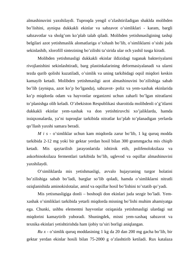 almashinuvini yaxshilaydi. Tuproqda yengil o’zlashtiriladigan shaklda molibden
bo’lishini,  ayniqsa  dukkakli  ekinlar  va  sabzavot  o’simliklari  -  karam,  bargli
sabzavotlar va sholg’om ko’plab talab qiladi. Molibden yetishmasligining tashqi
belgilari azot yetishmaslik alomatlariga o’xshash bo’lib, o’simliklarni o’sishi juda
sekinlashib, xlorofill sintezining bo’zilishi ta’sirida ular och yashil tusga kiradi.
Molibden yetishmasligi dukkakli ekinlar ildizidagi tuganak bakteriyalarni
rivojlanishini sekinlashtiradi, barg plastinkalarining deformasiyalanadi va ularni
tezda qurib qolishi kuzatiladi, o’simlik va uning tarkibidagi oqsil miqdori keskin
kamayib ketadi. Molibden yetishmasligi azot almashinuvini bo’zilishiga sabab
bo’lib (ayniqsa, azot ko’p bo’lganda), sabzavot- poliz va yem-xashak ekinlarida
ko’p miqdorda odam va hayvonlar organizmi uchun zaharli bo’lgan nitratlarni
to’planishga olib keladi. O’zbekiston Respublikasi sharoitida molibdenli o’g’itlarni
dukkakli  ekinlar  yem-xashak  va  don  yetishtiruvchi  xo’jaliklarda,  hamda
issiqxonalarda, ya’ni tuproqlar tarkibida nitratlar ko’plab to’planadigan yerlarda
qo’llash yaxshi samara beradi.
M i s - o’simliklar uchun kam miqdorda zarur bo’lib, 1 kg quruq modda
tarkibida 2-12 mg yoki bir gektar yerdan hosil bilan 300 grammgacha mis chiqib
ketadi.  Mis  qaytarilish  jarayonlarida  ishtirok  etib,  polifenoloksilaza  va
askorbinoksilaza fermentlari tarkibida bo’lib, uglevod va oqsillar almashinuvini
yaxshilaydi.
O’simliklarda  mis  yetishmasligi,  avvalo  hujayraning  turgor  holatini
bo’zilishiga  sabab  bo’ladi,  barglar  so’lib  qoladi,  hamda  o’simliklarni  nitratli
oziqlanishida aminokislotalar, amid va oqsillar hosil bo’lishini to’xtatib qo’yadi.
Mis yetismasligiga donli – boshoqli don ekinlari juda sezgir bo’ladi. Yem-
xashak o’simliklari tarkibida yetarli miqdorda misning bo’lishi muhim ahamiyatga
ega.  Chunki,  ushbu  elementni  hayvonlar  oziqasida  yetishmasligi  ulardagi  sut
miqdorini  kamaytirib  yuboradi.  Shuningdek,  misni  yem-xashaq  sabzavot  va
texnika ekinlari yetishtirishda ham ijobiy ta’siri borligi aniqlangan.
Ru x - o’simlik quruq moddasining 1 kg da 20 dan 200 mg gacha bo’lib, bir
gektar yerdan ekinlar hosili bilan 75-2000 g o’zlashtirib ketiladi. Rux katalaza
