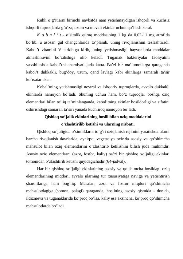 Ruhli o’g’itlarni birinchi navbatda nam yetishmaydigan ishqorli va kuchsiz
ishqorli tuproqlarda g’o’za, uzum va mevali ekinlar uchun qo’llash kerak
K o b a l ‘ t - o’simlik quruq moddasining 1 kg da 0,02-11 mg atrofida
bo’lib, u asosan gul changchlarida to’planib, uning rivojlanishini tezlashtiradi.
Kabol’t vitamini V tarkibiga kirib, uning yetishmasligi  hayvonlarda moddalar
almashinuvini  bo’zilishiga  olib  keladi.  Tuganak  bakteriyalar  faoliyatini
yaxshilashda kabol’tni ahamiyati juda katta. Ba’zi bir ma’lumotlarga qaraganda
kabol’t  dukkakli,  bug’doy,  uzum,  qand  lavlagi  kabi  ekinlarga  samarali  ta’sir
ko’rsatar ekan.
Kobal’tning yetishmasligi neytral va ishqoriy tuproqlarda, avvalo dukkakli
ekinlarda  namoyon  bo’ladi.  Shuning  uchun  ham,  bo’z  tuproqlar  boshqa  oziq
elementlari bilan to’liq ta’minlanganda, kabol’tning ekinlar hosildorligi va sifatini
oshirishdagi samarali ta’siri yanada kuchliroq namoyon bo’ladi.
Qishloq xo’jalik ekinlarining hosili bilan oziq moddalarini 
o’zlashtirilib ketishi va ularning nisbati.
Qishloq xo’jaligida o’simliklarni to’g’ri oziqlanish rejimini yaratishda ularni
barcha rivojlanish davrlarida, ayniqsa, vegetasiya oxirida asosiy va qo’shimcha
mahsulot bilan oziq elementlarini o’zlashtirib ketilishini bilish juda muhimdir.
Asosiy oziq elementlarni (azot, fosfor, kaliy) ba’zi bir qishloq xo’jaligi ekinlari
tomonidan o’zlashtirib ketishi quyidagichadir (64-jadval).
Har bir qishloq xo’jaligi ekinlarining asosiy va qo’shimcha hosildagi oziq
elementlarining miqdori, avvalo ularning tur xususiyatiga naviga va yetishtirish
sharoitlariga  ham  bog’liq.  Masalan,  azot  va  fosfor  miqdori  qo’shimcha
mahsulotdagiga (somon, palagi) qaraganda, hosilning asosiy qismida - donida,
ildizmeva va tuganaklarida ko’proq bo’lsa, kaliy esa aksincha, ko’proq qo’shimcha
mahsulotlarda bo’ladi.
