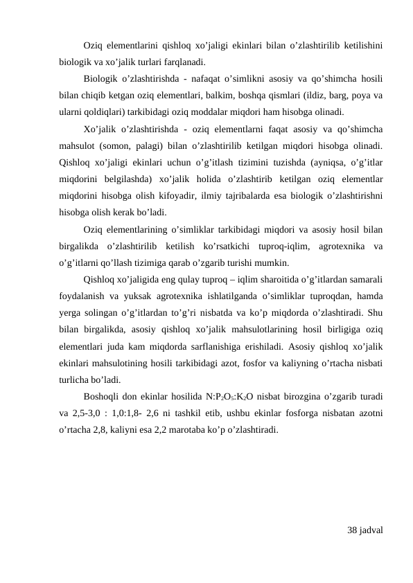 Oziq elementlarini qishloq xo’jaligi ekinlari bilan o’zlashtirilib ketilishini
biologik va xo’jalik turlari farqlanadi.
Biologik o’zlashtirishda - nafaqat o’simlikni asosiy va qo’shimcha hosili
bilan chiqib ketgan oziq elementlari, balkim, boshqa qismlari (ildiz, barg, poya va
ularni qoldiqlari) tarkibidagi oziq moddalar miqdori ham hisobga olinadi.
Xo’jalik  o’zlashtirishda  -  oziq elementlarni  faqat  asosiy  va qo’shimcha
mahsulot (somon, palagi) bilan o’zlashtirilib ketilgan miqdori hisobga olinadi.
Qishloq xo’jaligi ekinlari uchun o’g’itlash tizimini tuzishda (ayniqsa, o’g’itlar
miqdorini  belgilashda)  xo’jalik  holida  o’zlashtirib  ketilgan  oziq  elementlar
miqdorini hisobga olish kifoyadir, ilmiy tajribalarda esa biologik o’zlashtirishni
hisobga olish kerak bo’ladi.
Oziq elementlarining o’simliklar tarkibidagi miqdori va asosiy hosil bilan
birgalikda  o’zlashtirilib  ketilish  ko’rsatkichi  tuproq-iqlim,  agrotexnika  va
o’g’itlarni qo’llash tizimiga qarab o’zgarib turishi mumkin.
Qishloq xo’jaligida eng qulay tuproq – iqlim sharoitida o’g’itlardan samarali
foydalanish va yuksak agrotexnika ishlatilganda o’simliklar tuproqdan, hamda
yerga solingan o’g’itlardan to’g’ri nisbatda va ko’p miqdorda o’zlashtiradi. Shu
bilan  birgalikda,  asosiy  qishloq  xo’jalik  mahsulotlarining  hosil  birligiga  oziq
elementlari juda kam miqdorda sarflanishiga erishiladi. Asosiy qishloq xo’jalik
ekinlari mahsulotining hosili tarkibidagi azot, fosfor va kaliyning o’rtacha nisbati
turlicha bo’ladi. 
Boshoqli don ekinlar hosilida N:P2O5:K2O nisbat birozgina o’zgarib turadi
va 2,5-3,0 : 1,0:1,8- 2,6 ni tashkil etib, ushbu ekinlar fosforga nisbatan azotni
o’rtacha 2,8, kaliyni esa 2,2 marotaba ko’p o’zlashtiradi.
38 jadval
