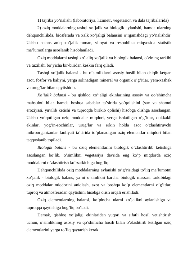 1) tajriba yo’nalishi (laboratoriya, lizimetr, vegetasion va dala tajribalarida)
2) oziq moddalarning tashqi xo’jalik va biologik aylanishi, hamda ularning
dehqonchilikda, biosferada va xalk xo’jaligi balansini o’rganishdagi yo’nalishdir.
Ushbu  balans  aniq  xo’jalik  tuman,  viloyat  va  respublika  miqyosida  statistik
ma’lumotlarga asoslanib hisoblaniladi.
Oziq moddalarni tashqi xo’jaliq xo’jalik va biologik balansi, o’zining tarkibi
va tuzilishi bo’yicha bir-biridan keskin farq qiladi.
Tashqi xo’jalik balansi - bu o’simliklarni asosiy hosili bilan chiqib ketgan
azot, fosfor va kaliyni, yerga solinadigan mineral va organik o’g’itlar, yem-xashak
va urug’lar bilan qaytishidir.
Xo’jalik balansi - bu qishloq xo’jaligi ekinlarining asosiy va qo’shimcha
mahsuloti  bilan hamda boshqa  sabablar  ta’sirida yo’qolishini  (suv va shamol
eroziyasi, yuvilib ketishi va tuproqda birikib qolishi) hisobga olishga asoslangan.
Ushbu yo’qotilgan oziq moddalar miqdori, yerga ishlatilgan o’g’itlar, dukkakli
ekinlar,  yog’in-sochinlar,  urug’lar  va  erkin  holda  azot  o’zlashtiruvchi
mikroorganizmlar faoliyati ta’sirida to’planadigan oziq elementlar miqdori bilan
taqqoslanib topiladi.
Biologik balans -  bu oziq elementlarini  biologik o’zlashtirilib ketishiga
asoslangan  bo’lib,  o’simlikni  vegetasiya  davrida  eng  ko’p  miqdorda  oziq
moddalarni o’zlashtirish ko’rsatkichiga bog’liq.
Dehqonchilikda oziq moddalarning aylanishi to’g’risidagi to’liq ma’lumotni
xo’jalik - biologik balans, ya’ni o’simlikni barcha biologik massasi tarkibidagi
oziq moddalar miqdorini aniqlash, azot va boshqa ko’p elementlarni o’g’itlar,
tuproq va atmosferadan qaytishini hisobga olish orqali erishiladi.
Oziq  elementlarning  balansi,  ko’pincha  ularni  xo’jalikni  aylanishiga  va
tuproqqa qaytishiga bog’liq bo’ladi.
Demak,  qishloq  xo’jaligi  ekinlaridan  yuqori  va  sifatli  hosil  yetishtirish
uchun, o’simlikning asosiy va qo’shimcha hosili bilan o’zlashtirib ketilgan oziq
elementlarini yerga to’liq qaytarish kerak
