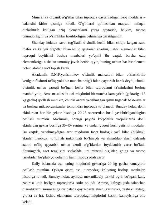 Mineral va organik o’g’itlar bilan tuproqqa qaytariladigan oziq moddalar –
balansini  kirim  qismiga  kiradi.  O’g’itlarni  qo’llashdan  maqsad,  nafaqat,
o’zlashtirib  ketilgan  oziq  elementlarni  yerga  qaytarish,  balkim,  tuproq
unumdorligini va o’simliklar hosildorligini oshirishga qaratilgandir.
Shunday holatda savol tug’iladi: o’simlik hosili bilan chiqib ketgan azot,
fosfor va kaliyni o’g’itlar bilan to’liq qaytarish shartmi, ushbu elementlar bilan
tuproqni  boyitishni  boshqa  manbalari  yo’qmi?  Bu  vaqtda  barcha  oziq
elementlariga nisbatan umumiy javob berish qiyin, buning uchun har bir element
uchun alohida yo’l topish kerak
Akademik  D.N.Pryanishnikov  o’simlik  mahsuloti  bilan  o’zlashtirilib
ketilgan fosforni to’liq yoki bir muncha ortig’i bilan qaytarish kerak deydi, chunki
o’simlik  uchun  yaroqli  bo’lgan  fosfor  bilan  tuproqlarni  ta’minlashni  boshqa
manbai yo’q. Azot masalasida uni miqdorini birmuncha kamaytirib (gektariga 15
kg gacha) qo’llash mumkin, chunki azotni yetishmagan qismi tuganak bakteriyalar
va boshqa mikroorganizmlar tomonidan tuproqda to’planadi. Bunday holat, donli
ekinlardan har bir gektar hisobiga 20-25 sentnerdan hosil yetishtirilganidagina
bo’lishi  mumkin.  Ma’lumki,  hozirgi  paytda  ko’pchilik  xo’jaliklarda  donli
ekinlardan gektar boshiga 35-40- sentner va undan yuqori hosil yetishtirmoqdalar.
Bu vaqtda, yetishmaydigan azot miqdorini faqat biologik yo’l bilan (dukkakli
ekinlar  hisobiga)  to’ldirish  imkoniyati  bo’lmaydi  va almashlab  ekish  dalasida
azotni  to’liq  qaytarish  uchun  azotli  o’g’itlardan  foydalanish  zarur  bo’ladi.
Shuningdek, azot  tengligini  saqlashda,  uni  mineral  o’g’itlar, go’ng va tuproq
tarkibidan ko’plab yo’qolishini ham hisobga olish zarur.
Kaliy balansida esa, uning miqdorini gektariga 20 kg gacha kamaytirib
qo’llash  mumkin.  Qolgan  qismi  esa,  tuproqdagi  kaliyning  boshqa  manbalari
hisobiga to’ladi. Bunday holat, ayniqsa mexanikaviy tarkibi og’ir bo’lgan, kaliy
zahirasi ko’p bo’lgan tuproqlarda sodir bo’ladi. Ammo, kaliyga juda talabchan
o’simliklarni surunkasiga bir dalada qayta-qayta ekish (kartoshka, xashaki lavlagi,
g’o’za va h.). Ushbu elementni tuproqdagi miqdorini keskin kamayishiga olib
keladi.
