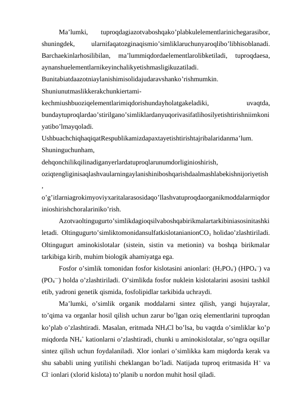 Ma’lumki,
 tuproqdagiazotvaboshqako’plabkulelementlarinichegarasibor,
shuningdek,
 ularnifaqatozginaqismio’simliklaruchunyaroqlibo’libhisoblanadi.
Barchaekinlarhosilibilan,
 ma’lummiqdordaelementlarolibketiladi,
 tuproqdaesa,
aynanshuelementlarnikeyinchalikyetishmasligikuzatiladi.
Bunitabiatdaazotniaylanishimisolidajudaravshanko’rishmumkin.
Shuniunutmaslikkerakchunkiertami-
kechmiushbuoziqelementlarimiqdorishundayholatgakeladiki,
 uvaqtda,
bundaytuproqlardao’stirilgano’simliklardanyuqorivasifatlihosilyetishtirishniimkoni
yatibo’lmayqoladi.
UshbuachchiqhaqiqatRespublikamizdapaxtayetishtirishtajribalaridanma’lum.
Shuninguchunham,
dehqonchilikqilinadiganyerlardatuproqlarunumdorliginioshirish,
oziqtengliginisaqlashvaularningaylanishiniboshqarishdaalmashlabekishnijoriyetish
,
o’g’itlarniagrokimyoviyxaritalarasosidaqo’llashvatuproqdaorganikmoddalarmiqdor
inioshirishchoralariniko’rish.
Azotvaoltingugurto’simlikdagioqsilvaboshqabirikmalartarkibiniasosinitashki
letadi. Oltingugurto’simliktomonidansulfatkislotanianionCO3  holidao’zlashtiriladi.
Oltingugurt  aminokislotalar  (sistein,  sistin  va  metionin)  va  boshqa  birikmalar
tarkibiga kirib, muhim biologik ahamiyatga ega.
Fosfor o’simlik tomonidan fosfor kislotasini anionlari: (H2PO4
-) (HPO4
--) va
(PO4
---) holda o’zlashtiriladi. O’simlikda fosfor nuklein kislotalarini asosini tashkil
etib, yadroni genetik qismida, fosfolipidlar tarkibida uchraydi. 
Ma’lumki,  o’simlik  organik  moddalarni  sintez  qilish,  yangi  hujayralar,
to’qima va organlar hosil qilish uchun zarur bo’lgan oziq elementlarini tuproqdan
ko’plab o’zlashtiradi. Masalan, eritmada NH4Cl bo’lsa, bu vaqtda o’simliklar ko’p
miqdorda NH4
+ kationlarni o’zlashtiradi, chunki u aminokislotalar, so’ngra oqsillar
sintez qilish uchun foydalaniladi. Xlor ionlari o’simlikka kam miqdorda kerak va
shu sababli uning yutilishi cheklangan bo’ladi. Natijada tuproq eritmasida H+ va
Cl- ionlari (xlorid kislota) to’planib u nordon muhit hosil qiladi.
