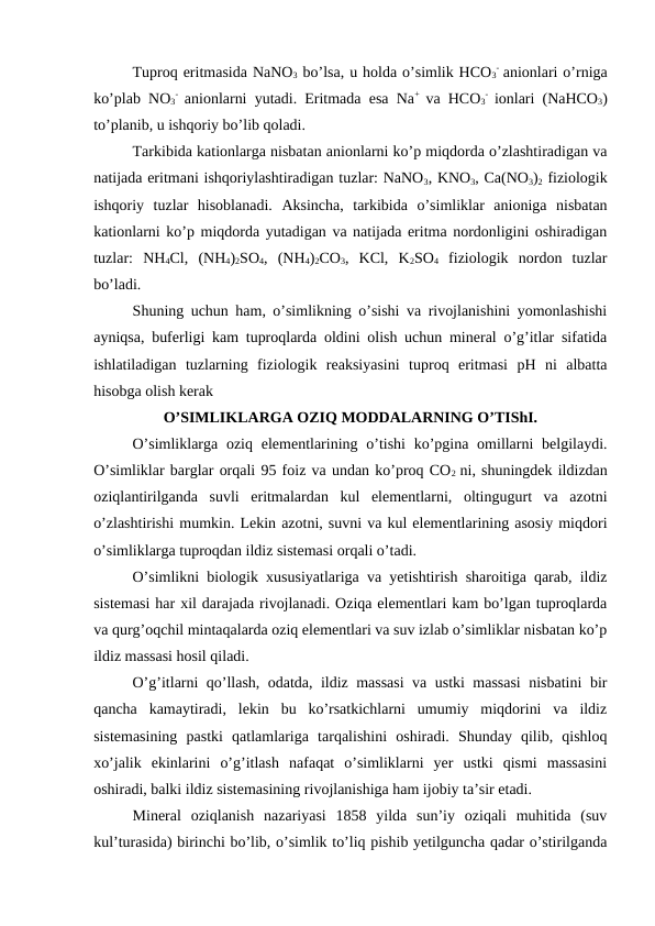 Tuproq eritmasida NaNO3 bo’lsa, u holda o’simlik HCO3
-  anionlari o’rniga
ko’plab NO3
-  anionlarni yutadi. Eritmada esa Na+  va HCO3
-  ionlari (NaHCO3)
to’planib, u ishqoriy bo’lib qoladi.
Tarkibida kationlarga nisbatan anionlarni ko’p miqdorda o’zlashtiradigan va
natijada eritmani ishqoriylashtiradigan tuzlar: NaNO3, KNO3, Ca(NO3)2 fiziologik
ishqoriy  tuzlar  hisoblanadi.  Aksincha,  tarkibida  o’simliklar  anioniga  nisbatan
kationlarni ko’p miqdorda yutadigan va natijada eritma nordonligini oshiradigan
tuzlar:  NH4Cl,  (NH4)2SO4,  (NH4)2CO3,  KCl,  K2SO4 fiziologik  nordon  tuzlar
bo’ladi.
Shuning uchun ham, o’simlikning o’sishi va rivojlanishini yomonlashishi
ayniqsa, buferligi kam tuproqlarda oldini olish uchun mineral o’g’itlar sifatida
ishlatiladigan  tuzlarning  fiziologik  reaksiyasini  tuproq  eritmasi  pH  ni  albatta
hisobga olish kerak
O’SIMLIKLARGA OZIQ MODDALARNING O’TIShI.
O’simliklarga oziq  elementlarining o’tishi  ko’pgina omillarni  belgilaydi.
O’simliklar barglar orqali 95 foiz va undan ko’proq CO2  ni, shuningdek ildizdan
oziqlantirilganda  suvli  eritmalardan  kul  elementlarni,  oltingugurt  va  azotni
o’zlashtirishi mumkin. Lekin azotni, suvni va kul elementlarining asosiy miqdori
o’simliklarga tuproqdan ildiz sistemasi orqali o’tadi.
O’simlikni biologik xususiyatlariga va yetishtirish sharoitiga qarab, ildiz
sistemasi har xil darajada rivojlanadi. Oziqa elementlari kam bo’lgan tuproqlarda
va qurg’oqchil mintaqalarda oziq elementlari va suv izlab o’simliklar nisbatan ko’p
ildiz massasi hosil qiladi.
O’g’itlarni qo’llash, odatda, ildiz massasi  va ustki massasi  nisbatini bir
qancha  kamaytiradi,  lekin  bu  ko’rsatkichlarni  umumiy  miqdorini  va  ildiz
sistemasining  pastki  qatlamlariga  tarqalishini  oshiradi.  Shunday  qilib,  qishloq
xo’jalik  ekinlarini  o’g’itlash  nafaqat  o’simliklarni  yer  ustki  qismi  massasini
oshiradi, balki ildiz sistemasining rivojlanishiga ham ijobiy ta’sir etadi.
Mineral  oziqlanish  nazariyasi  1858  yilda  sun’iy  oziqali  muhitida  (suv
kul’turasida) birinchi bo’lib, o’simlik to’liq pishib yetilguncha qadar o’stirilganda
