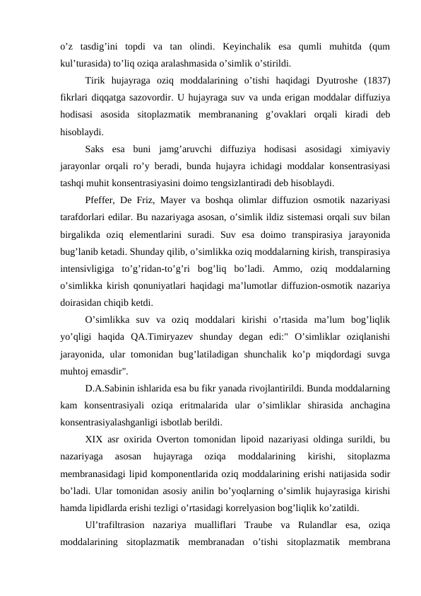 o’z  tasdig’ini  topdi  va  tan  olindi.  Keyinchalik  esa  qumli  muhitda  (qum
kul’turasida) to’liq oziqa aralashmasida o’simlik o’stirildi.
Tirik  hujayraga  oziq  moddalarining  o’tishi  haqidagi  Dyutroshe  (1837)
fikrlari diqqatga sazovordir. U hujayraga suv va unda erigan moddalar diffuziya
hodisasi  asosida  sitoplazmatik  membrananing  g’ovaklari  orqali  kiradi  deb
hisoblaydi.
Saks  esa  buni  jamg’aruvchi  diffuziya  hodisasi  asosidagi  ximiyaviy
jarayonlar orqali ro’y beradi, bunda hujayra ichidagi moddalar konsentrasiyasi
tashqi muhit konsentrasiyasini doimo tengsizlantiradi deb hisoblaydi.
Pfeffer, De Friz, Mayer va boshqa olimlar diffuzion osmotik nazariyasi
tarafdorlari edilar. Bu nazariyaga asosan, o’simlik ildiz sistemasi orqali suv bilan
birgalikda  oziq  elementlarini  suradi.  Suv  esa  doimo  transpirasiya  jarayonida
bug’lanib ketadi. Shunday qilib, o’simlikka oziq moddalarning kirish, transpirasiya
intensivligiga  to’g’ridan-to’g’ri  bog’liq  bo’ladi.  Ammo,  oziq  moddalarning
o’simlikka kirish qonuniyatlari haqidagi ma’lumotlar diffuzion-osmotik nazariya
doirasidan chiqib ketdi.
O’simlikka  suv  va  oziq  moddalari  kirishi  o’rtasida  ma’lum  bog’liqlik
yo’qligi  haqida  QA.Timiryazev  shunday  degan  edi:"  O’simliklar  oziqlanishi
jarayonida,  ular  tomonidan  bug’latiladigan  shunchalik  ko’p miqdordagi  suvga
muhtoj emasdir".
D.A.Sabinin ishlarida esa bu fikr yanada rivojlantirildi. Bunda moddalarning
kam  konsentrasiyali  oziqa  eritmalarida  ular  o’simliklar  shirasida  anchagina
konsentrasiyalashganligi isbotlab berildi.
XIX asr oxirida Overton tomonidan lipoid nazariyasi oldinga surildi, bu
nazariyaga  asosan  hujayraga  oziqa  moddalarining  kirishi,  sitoplazma
membranasidagi lipid komponentlarida oziq moddalarining erishi natijasida sodir
bo’ladi. Ular tomonidan asosiy anilin bo’yoqlarning o’simlik hujayrasiga kirishi
hamda lipidlarda erishi tezligi o’rtasidagi korrelyasion bog’liqlik ko’zatildi.
Ul’trafiltrasion  nazariya  mualliflari  Traube  va  Rulandlar  esa,  oziqa
moddalarining  sitoplazmatik  membranadan  o’tishi  sitoplazmatik  membrana
