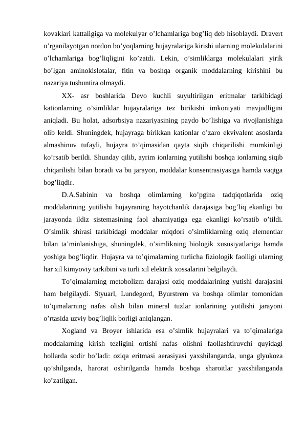 kovaklari kattaligiga va molekulyar o’lchamlariga bog’liq deb hisoblaydi. Dravert
o’rganilayotgan nordon bo’yoqlarning hujayralariga kirishi ularning molekulalarini
o’lchamlariga  bog’liqligini  ko’zatdi.  Lekin,  o’simliklarga  molekulalari  yirik
bo’lgan  aminokislotalar,  fitin  va  boshqa  organik  moddalarning  kirishini  bu
nazariya tushuntira olmaydi.
XX-  asr  boshlarida  Devo  kuchli  suyultirilgan  eritmalar  tarkibidagi
kationlarning  o’simliklar  hujayralariga  tez  birikishi  imkoniyati  mavjudligini
aniqladi. Bu holat, adsorbsiya nazariyasining paydo bo’lishiga va rivojlanishiga
olib keldi. Shuningdek, hujayraga birikkan kationlar o’zaro ekvivalent asoslarda
almashinuv  tufayli,  hujayra  to’qimasidan  qayta  siqib  chiqarilishi  mumkinligi
ko’rsatib berildi. Shunday qilib, ayrim ionlarning yutilishi boshqa ionlarning siqib
chiqarilishi bilan boradi va bu jarayon, moddalar konsentrasiyasiga hamda vaqtga
bog’liqdir.
D.A.Sabinin  va  boshqa  olimlarning  ko’pgina  tadqiqotlarida  oziq
moddalarining yutilishi hujayraning hayotchanlik darajasiga bog’liq ekanligi bu
jarayonda  ildiz  sistemasining  faol  ahamiyatiga  ega  ekanligi  ko’rsatib  o’tildi.
O’simlik  shirasi  tarkibidagi  moddalar  miqdori  o’simliklarning oziq elementlar
bilan ta’minlanishiga, shuningdek, o’simlikning biologik xususiyatlariga hamda
yoshiga bog’liqdir. Hujayra va to’qimalarning turlicha fiziologik faolligi ularning
har xil kimyoviy tarkibini va turli xil elektrik xossalarini belgilaydi.
To’qimalarning metobolizm darajasi oziq moddalarining yutishi darajasini
ham  belgilaydi.  Styuarl,  Lundegord,  Byurstrem  va  boshqa  olimlar  tomonidan
to’qimalarning  nafas  olish  bilan  mineral  tuzlar  ionlarining  yutilishi  jarayoni
o’rtasida uzviy bog’liqlik borligi aniqlangan.
Xogland  va  Broyer  ishlarida  esa  o’simlik  hujayralari  va  to’qimalariga
moddalarning  kirish  tezligini  ortishi  nafas  olishni  faollashtiruvchi  quyidagi
hollarda sodir bo’ladi: oziqa eritmasi aerasiyasi yaxshilanganda, unga glyukoza
qo’shilganda,  harorat  oshirilganda  hamda  boshqa  sharoitlar  yaxshilanganda
ko’zatilgan.
