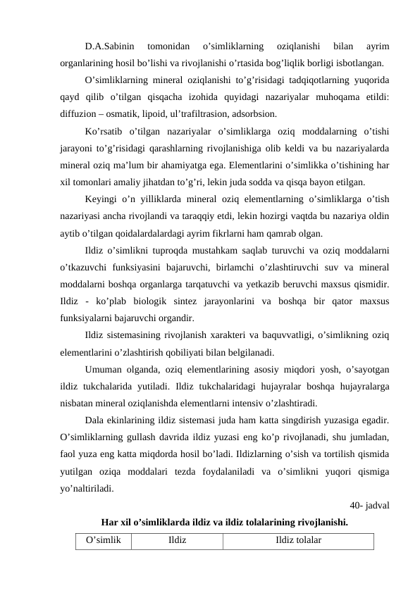 D.A.Sabinin  tomonidan  o’simliklarning  oziqlanishi  bilan  ayrim
organlarining hosil bo’lishi va rivojlanishi o’rtasida bog’liqlik borligi isbotlangan.
O’simliklarning mineral oziqlanishi to’g’risidagi tadqiqotlarning yuqorida
qayd  qilib  o’tilgan  qisqacha  izohida  quyidagi  nazariyalar  muhoqama  etildi:
diffuzion – osmatik, lipoid, ul’trafiltrasion, adsorbsion.
Ko’rsatib  o’tilgan  nazariyalar  o’simliklarga  oziq  moddalarning  o’tishi
jarayoni to’g’risidagi qarashlarning rivojlanishiga olib keldi va bu nazariyalarda
mineral oziq ma’lum bir ahamiyatga ega. Elementlarini o’simlikka o’tishining har
xil tomonlari amaliy jihatdan to’g’ri, lekin juda sodda va qisqa bayon etilgan.
Keyingi o’n yilliklarda mineral  oziq elementlarning o’simliklarga o’tish
nazariyasi ancha rivojlandi va taraqqiy etdi, lekin hozirgi vaqtda bu nazariya oldin
aytib o’tilgan qoidalardalardagi ayrim fikrlarni ham qamrab olgan.
Ildiz o’simlikni tuproqda mustahkam saqlab turuvchi va oziq moddalarni
o’tkazuvchi  funksiyasini  bajaruvchi,  birlamchi  o’zlashtiruvchi  suv  va  mineral
moddalarni boshqa organlarga tarqatuvchi va yetkazib beruvchi maxsus qismidir.
Ildiz  -  ko’plab  biologik  sintez  jarayonlarini  va  boshqa  bir  qator  maxsus
funksiyalarni bajaruvchi organdir.
Ildiz sistemasining rivojlanish xarakteri va baquvvatligi, o’simlikning oziq
elementlarini o’zlashtirish qobiliyati bilan belgilanadi.
Umuman olganda, oziq elementlarining asosiy miqdori yosh, o’sayotgan
ildiz  tukchalarida  yutiladi.  Ildiz  tukchalaridagi  hujayralar  boshqa  hujayralarga
nisbatan mineral oziqlanishda elementlarni intensiv o’zlashtiradi.
Dala ekinlarining ildiz sistemasi juda ham katta singdirish yuzasiga egadir.
O’simliklarning gullash davrida ildiz yuzasi eng ko’p rivojlanadi, shu jumladan,
faol yuza eng katta miqdorda hosil bo’ladi. Ildizlarning o’sish va tortilish qismida
yutilgan  oziqa  moddalari  tezda  foydalaniladi  va  o’simlikni  yuqori  qismiga
yo’naltiriladi.
40- jadval
Har xil o’simliklarda ildiz va ildiz tolalarining rivojlanishi.
O’simlik
Ildiz
Ildiz tolalar
