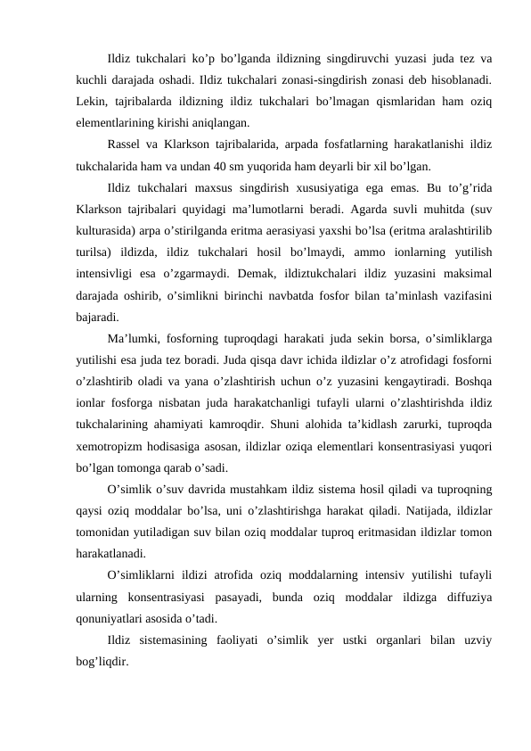 Ildiz tukchalari ko’p bo’lganda ildizning singdiruvchi yuzasi juda tez va
kuchli darajada oshadi. Ildiz tukchalari zonasi-singdirish zonasi deb hisoblanadi.
Lekin,  tajribalarda  ildizning ildiz  tukchalari  bo’lmagan  qismlaridan  ham  oziq
elementlarining kirishi aniqlangan.
Rassel va Klarkson tajribalarida, arpada fosfatlarning harakatlanishi ildiz
tukchalarida ham va undan 40 sm yuqorida ham deyarli bir xil bo’lgan.
Ildiz  tukchalari  maxsus  singdirish  xususiyatiga  ega  emas.  Bu  to’g’rida
Klarkson tajribalari quyidagi ma’lumotlarni beradi. Agarda suvli muhitda (suv
kulturasida) arpa o’stirilganda eritma aerasiyasi yaxshi bo’lsa (eritma aralashtirilib
turilsa)  ildizda,  ildiz  tukchalari  hosil  bo’lmaydi,  ammo  ionlarning  yutilish
intensivligi  esa  o’zgarmaydi.  Demak,  ildiztukchalari  ildiz  yuzasini  maksimal
darajada oshirib, o’simlikni birinchi navbatda fosfor bilan ta’minlash vazifasini
bajaradi. 
Ma’lumki, fosforning tuproqdagi harakati juda sekin borsa, o’simliklarga
yutilishi esa juda tez boradi. Juda qisqa davr ichida ildizlar o’z atrofidagi fosforni
o’zlashtirib oladi va yana o’zlashtirish uchun o’z yuzasini kengaytiradi. Boshqa
ionlar fosforga nisbatan juda harakatchanligi tufayli ularni o’zlashtirishda ildiz
tukchalarining ahamiyati kamroqdir. Shuni alohida ta’kidlash zarurki, tuproqda
xemotropizm hodisasiga asosan, ildizlar oziqa elementlari konsentrasiyasi yuqori
bo’lgan tomonga qarab o’sadi.
O’simlik o’suv davrida mustahkam ildiz sistema hosil qiladi va tuproqning
qaysi oziq moddalar bo’lsa, uni o’zlashtirishga harakat qiladi. Natijada, ildizlar
tomonidan yutiladigan suv bilan oziq moddalar tuproq eritmasidan ildizlar tomon
harakatlanadi.
O’simliklarni  ildizi  atrofida  oziq  moddalarning  intensiv  yutilishi  tufayli
ularning  konsentrasiyasi  pasayadi,  bunda  oziq  moddalar  ildizga  diffuziya
qonuniyatlari asosida o’tadi.
Ildiz  sistemasining  faoliyati  o’simlik  yer  ustki  organlari  bilan  uzviy
bog’liqdir.
