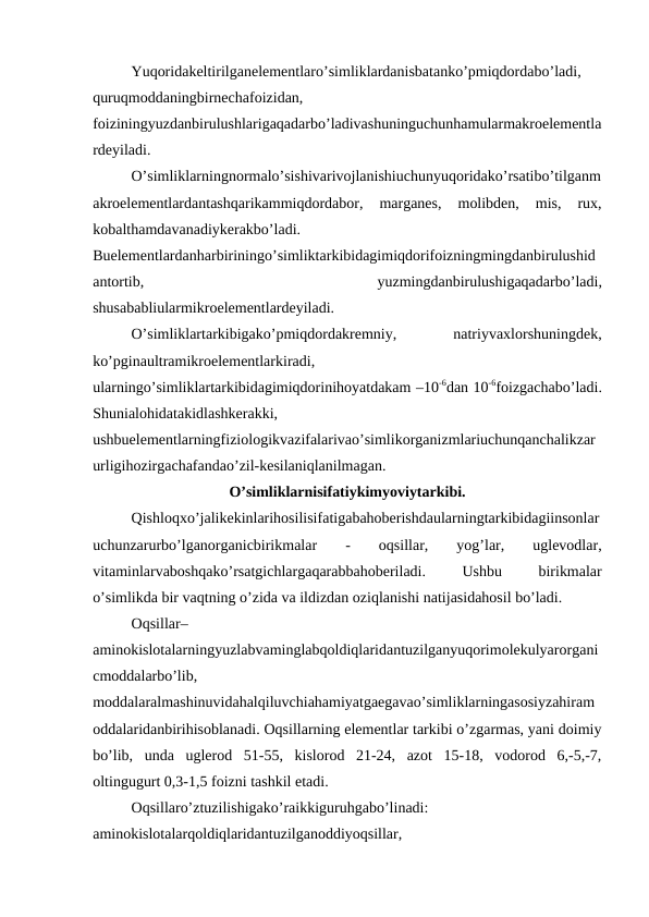 Yuqoridakeltirilganelementlaro’simliklardanisbatanko’pmiqdordabo’ladi,
quruqmoddaningbirnechafoizidan,
foiziningyuzdanbirulushlarigaqadarbo’ladivashuninguchunhamularmakroelementla
rdeyiladi.
O’simliklarningnormalo’sishivarivojlanishiuchunyuqoridako’rsatibo’tilganm
akroelementlardantashqarikammiqdordabor,  marganes,  molibden,  mis,  rux,
kobalthamdavanadiykerakbo’ladi.
Buelementlardanharbiriningo’simliktarkibidagimiqdorifoizningmingdanbirulushid
antortib,
 
yuzmingdanbirulushigaqadarbo’ladi,
shusababliularmikroelementlardeyiladi.
O’simliklartarkibigako’pmiqdordakremniy,
 
natriyvaxlorshuningdek,
ko’pginaultramikroelementlarkiradi,
ularningo’simliklartarkibidagimiqdorinihoyatdakam –10-6dan 10-6foizgachabo’ladi.
Shunialohidatakidlashkerakki,
ushbuelementlarningfiziologikvazifalarivao’simlikorganizmlariuchunqanchalikzar
urligihozirgachafandao’zil-kesilaniqlanilmagan.
O’simliklarnisifatiykimyoviytarkibi.
Qishloqxo’jalikekinlarihosilisifatigabahoberishdaularningtarkibidagiinsonlar
uchunzarurbo’lganorganicbirikmalar
 
-
 
oqsillar,  
yog’lar,
 
uglevodlar,
vitaminlarvaboshqako’rsatgichlargaqarabbahoberiladi.
 
Ushbu
 
birikmalar
o’simlikda bir vaqtning o’zida va ildizdan oziqlanishi natijasidahosil bo’ladi.
Oqsillar–
aminokislotalarningyuzlabvaminglabqoldiqlaridantuzilganyuqorimolekulyarorgani
cmoddalarbo’lib,
moddalaralmashinuvidahalqiluvchiahamiyatgaegavao’simliklarningasosiyzahiram
oddalaridanbirihisoblanadi. Oqsillarning elementlar tarkibi o’zgarmas, yani doimiy
bo’lib,  unda  uglerod  51-55,  kislorod  21-24,  azot  15-18,  vodorod  6,-5,-7,
oltingugurt 0,3-1,5 foizni tashkil etadi.
Oqsillaro’ztuzilishigako’raikkiguruhgabo’linadi:
aminokislotalarqoldiqlaridantuzilganoddiyoqsillar,

