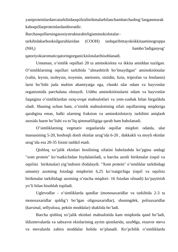yaniproteinlardanvatarkibidaoqsilsizbirikmalarbilanchambarchasbog’langanmurak
kaboqsillarproteinlardaniboratdir.
Barchaoqsillarningasosiystrukturabirligiaminokislotalar–
tarkibidakarbooksilguruhlaridan  (COOH)  tashqaribittayokiikkitaaminogruppa
(NH2)
 
hambo’ladiganyog’
qatoriyokiaromaticqatoringorganickislotalarihisoblanadi.
Umuman, o’simlik oqsillari 20 ta aminokislota va ikkita amiddan tuzilgan.
O’simliklarning  oqsillari  tarkibida  "almashtirib  bo’lmaydigan"  aminokislotalar
(valin, leysin, izoleysin, troyenin, metionin, sistidin, lizin, triprofan va fenilanin)
larni  bo’lishi  juda  muhim  ahamiyatga  ega,  chunki  ular  odam  va  hayvonlar
organizmida parchalana olmaydi. Ushbu aminokislotalarni odam va hayvonlar
faqatgina o’simliklardan oziq-ovqat mahsulotlari va yem-xashak bilan birgalikda
oladi. Shuning uchun ham, o’simlik mahsulotining sifati oqsillarning miqdoriga
qarabgina emas,  balki  ularning fraksion  va  aminokislotaviy tarkibini  aniqlash
asosida hazm bo’lishi va to’liq qimmatliligiga qarab ham baholanadi.
O’simliklarning  vegetativ  organlarida  oqsillar  miqdori  odatda,  ular
massasining 5-20, boshoqli donli ekinlar urug’ida 6-20 , dukkakli va moyli ekinlar
urug’ida esa 20-35 foizni tashkil etadi.
Qishloq  xo’jalik  ekinlari  hosilining  sifatini  baholashda  ko’pgina  undagi
"xom protein" ko’rsatkichidan foydalaniladi, u barcha azotli birikmalar (oqsil va
oqsilsiz  birikmalar) yig’indisini ifodalaydi. "Xom protein" o’simliklar tarkibidagi
umumiy  azotning  foizdagi  miqdorini  6,25  ko’rsatgichiga  (oqsil  va  oqsilsiz
birikmalar tarkibidagi azotning o’rtacha miqdori- 16 foizdan olinadi) ko’paytirish
yo’li bilan hisoblab topiladi.
Uglevodlar  -  o’simliklarda  qandlar  (monosaxaridlar  va  tarkibida  2-3  ta
monosaxaridlar  qoldig’i  bo’lgan  oligosaxaridlar),  shuningdek,  polisaxaridlar
(karxmal, sellyuloza, pektin moddalar) shaklida bo’ladi.
Barcha qishloq xo’jalik ekinlari mahsulotida kam miqdorda qand bo’ladi,
ildizmevalarda va sabzavot ekinlarining ayrim qismlarida, uzuMga, rezavor meva
va  mevalarda  zahira  moddalar  holida  to’planadi.  Ko’pchilik  o’simliklarda
