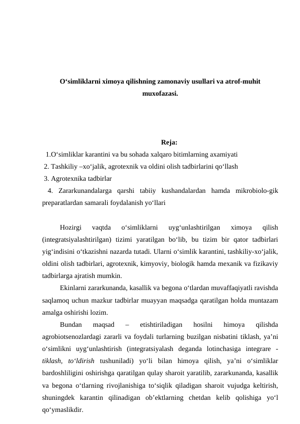 O‘simliklarni ximoya qilishning zamonaviy usullari va atrof-muhit
muxofazasi.
Reja:
1.O‘simliklar karantini va bu sohada xalqaro bitimlarning axamiyati
 2. Tashkiliy –xo‘jalik, agrotexnik va oldini olish tadbirlarini qo‘llash
 3. Agrotexnika tadbirlar
 4. Zararkunandalarga  qarshi  tabiiy  kushandalardan  hamda  mikrobiolo-gik
preparatlardan samarali foydalanish yo‘llari
Hozirgi  vaqtda  o‘simliklarni  uyg‘unlashtirilgan  ximoya  qilish
(integratsiyalashtirilgan)  tizimi  yaratilgan  bo‘lib,  bu  tizim  bir  qator  tadbirlari
yig‘indisini o‘tkazishni nazarda tutadi. Ularni o‘simlik karantini, tashkiliy-xo‘jalik,
oldini olish tadbirlari, agrotexnik, kimyoviy, biologik hamda mexanik va fizikaviy
tadbirlarga ajratish mumkin. 
Ekinlarni zararkunanda, kasallik va begona o‘tlardan muvaffaqiyatli ravishda
saqlamoq uchun mazkur tadbirlar muayyan maqsadga qaratilgan holda muntazam
amalga oshirishi lozim. 
Bundan  maqsad  –  etishtiriladigan  hosilni  himoya  qilishda
agrobiotsenozlardagi zararli va foydali turlarning buzilgan nisbatini tiklash, ya’ni
o‘simlikni  uyg‘unlashtirish  (integratsiyalash  deganda  lotinchasiga  integrare  -
tiklash,  to‘ldirish tushuniladi)  yo‘li  bilan  himoya  qilish,  ya’ni  o‘simliklar
bardoshliligini oshirishga qaratilgan qulay sharoit yaratilib, zararkunanda, kasallik
va begona o‘tlarning rivojlanishiga to‘siqlik qiladigan sharoit vujudga keltirish,
shuningdek  karantin  qilinadigan  ob’ektlarning  chetdan  kelib  qolishiga  yo‘l
qo‘ymaslikdir.
