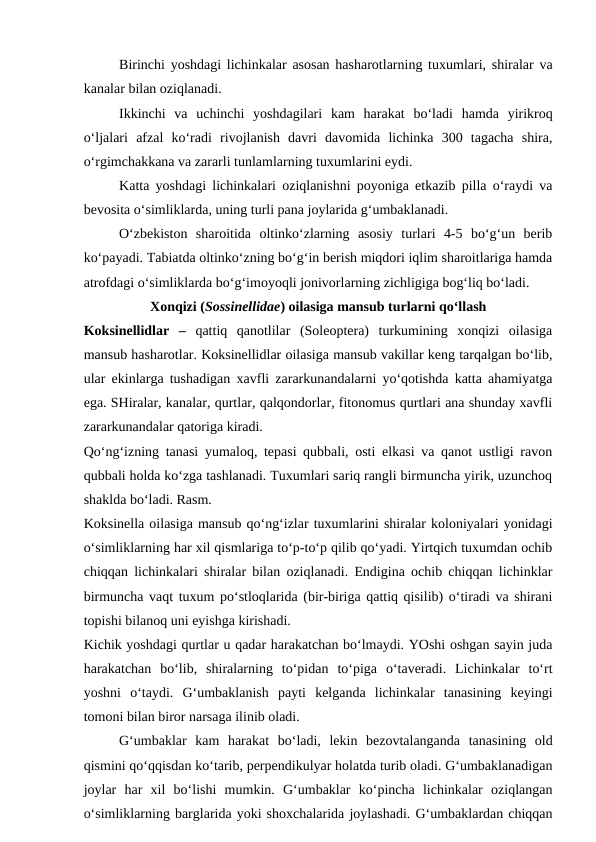 Birinchi yoshdagi lichinkalar asosan hasharotlarning tuxumlari, shiralar va
kanalar bilan oziqlanadi. 
Ikkinchi  va  uchinchi  yoshdagilari  kam  harakat  bo‘ladi  hamda  yirikroq
o‘ljalari  afzal  ko‘radi  rivojlanish  davri  davomida  lichinka  300  tagacha  shira,
o‘rgimchakkana va zararli tunlamlarning tuxumlarini eydi.
Katta yoshdagi lichinkalari oziqlanishni poyoniga etkazib pilla o‘raydi va
bevosita o‘simliklarda, uning turli pana joylarida g‘umbaklanadi. 
O‘zbekiston  sharoitida  oltinko‘zlarning  asosiy  turlari  4-5  bo‘g‘un  berib
ko‘payadi. Tabiatda oltinko‘zning bo‘g‘in berish miqdori iqlim sharoitlariga hamda
atrofdagi o‘simliklarda bo‘g‘imoyoqli jonivorlarning zichligiga bog‘liq bo‘ladi. 
Xonqizi (Sossinellidae) oilasiga mansub turlarni qo‘llash
Koksinellidlar  –  qattiq  qanotlilar  (Soleoptera)  turkumining  xonqizi  oilasiga
mansub hasharotlar. Koksinellidlar oilasiga mansub vakillar keng tarqalgan bo‘lib,
ular ekinlarga tushadigan xavfli zararkunandalarni yo‘qotishda katta ahamiyatga
ega. SHiralar, kanalar, qurtlar, qalqondorlar, fitonomus qurtlari ana shunday xavfli
zararkunandalar qatoriga kiradi. 
Qo‘ng‘izning tanasi yumaloq, tepasi qubbali, osti elkasi va qanot ustligi ravon
qubbali holda ko‘zga tashlanadi. Tuxumlari sariq rangli birmuncha yirik, uzunchoq
shaklda bo‘ladi. Rasm.
Koksinella oilasiga mansub qo‘ng‘izlar tuxumlarini shiralar koloniyalari yonidagi
o‘simliklarning har xil qismlariga to‘p-to‘p qilib qo‘yadi. Yirtqich tuxumdan ochib
chiqqan lichinkalari shiralar bilan oziqlanadi. Endigina ochib chiqqan lichinklar
birmuncha vaqt tuxum po‘stloqlarida (bir-biriga qattiq qisilib) o‘tiradi va shirani
topishi bilanoq uni eyishga kirishadi. 
Kichik yoshdagi qurtlar u qadar harakatchan bo‘lmaydi. YOshi oshgan sayin juda
harakatchan  bo‘lib,  shiralarning  to‘pidan  to‘piga  o‘taveradi.  Lichinkalar  to‘rt
yoshni  o‘taydi.  G‘umbaklanish  payti  kelganda  lichinkalar  tanasining  keyingi
tomoni bilan biror narsaga ilinib oladi.
G‘umbaklar  kam  harakat  bo‘ladi,  lekin  bezovtalanganda  tanasining  old
qismini qo‘qqisdan ko‘tarib, perpendikulyar holatda turib oladi. G‘umbaklanadigan
joylar  har  xil  bo‘lishi  mumkin.  G‘umbaklar  ko‘pincha  lichinkalar  oziqlangan
o‘simliklarning barglarida yoki shoxchalarida joylashadi. G‘umbaklardan chiqqan
