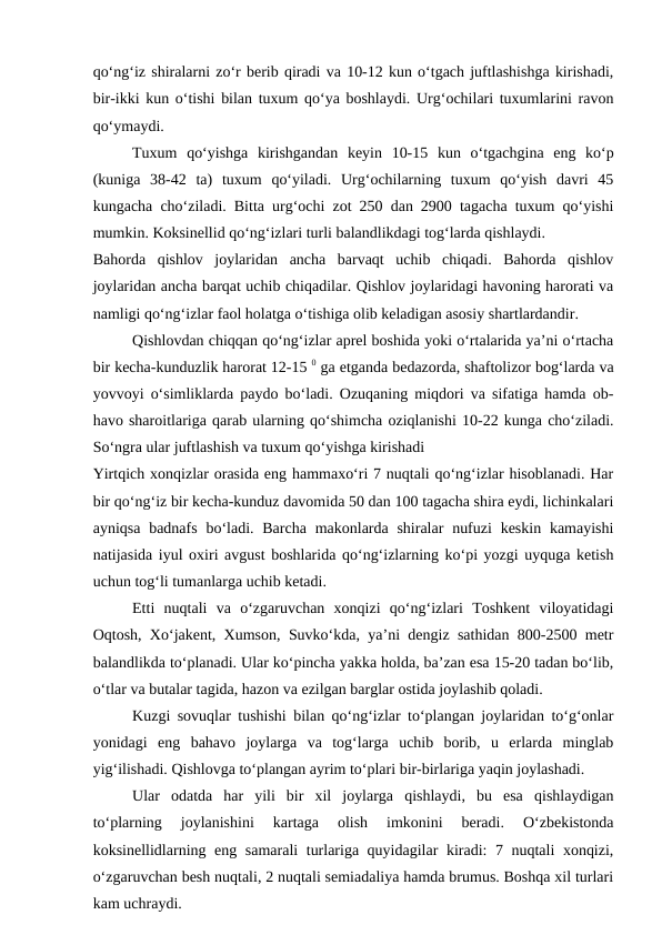 qo‘ng‘iz shiralarni zo‘r berib qiradi va 10-12 kun o‘tgach juftlashishga kirishadi,
bir-ikki kun o‘tishi bilan tuxum qo‘ya boshlaydi. Urg‘ochilari tuxumlarini ravon
qo‘ymaydi. 
Tuxum  qo‘yishga  kirishgandan  keyin  10-15  kun  o‘tgachgina  eng  ko‘p
(kuniga  38-42  ta)  tuxum  qo‘yiladi.  Urg‘ochilarning  tuxum  qo‘yish  davri  45
kungacha cho‘ziladi. Bitta urg‘ochi zot 250 dan 2900 tagacha tuxum qo‘yishi
mumkin. Koksinellid qo‘ng‘izlari turli balandlikdagi tog‘larda qishlaydi. 
Bahorda  qishlov  joylaridan  ancha  barvaqt  uchib  chiqadi.  Bahorda  qishlov
joylaridan ancha barqat uchib chiqadilar. Qishlov joylaridagi havoning harorati va
namligi qo‘ng‘izlar faol holatga o‘tishiga olib keladigan asosiy shartlardandir.
Qishlovdan chiqqan qo‘ng‘izlar aprel boshida yoki o‘rtalarida ya’ni o‘rtacha
bir kecha-kunduzlik harorat 12-15 0 ga etganda bedazorda, shaftolizor bog‘larda va
yovvoyi o‘simliklarda paydo bo‘ladi. Ozuqaning miqdori va sifatiga hamda ob-
havo sharoitlariga qarab ularning qo‘shimcha oziqlanishi 10-22 kunga cho‘ziladi.
So‘ngra ular juftlashish va tuxum qo‘yishga kirishadi
Yirtqich xonqizlar orasida eng hammaxo‘ri 7 nuqtali qo‘ng‘izlar hisoblanadi. Har
bir qo‘ng‘iz bir kecha-kunduz davomida 50 dan 100 tagacha shira eydi, lichinkalari
ayniqsa  badnafs bo‘ladi.  Barcha  makonlarda shiralar  nufuzi  keskin  kamayishi
natijasida iyul oxiri avgust boshlarida qo‘ng‘izlarning ko‘pi yozgi uyquga ketish
uchun tog‘li tumanlarga uchib ketadi. 
Etti  nuqtali  va  o‘zgaruvchan  xonqizi  qo‘ng‘izlari  Toshkent  viloyatidagi
Oqtosh, Xo‘jakent, Xumson, Suvko‘kda, ya’ni dengiz sathidan 800-2500 metr
balandlikda to‘planadi. Ular ko‘pincha yakka holda, ba’zan esa 15-20 tadan bo‘lib,
o‘tlar va butalar tagida, hazon va ezilgan barglar ostida joylashib qoladi.
Kuzgi sovuqlar tushishi bilan qo‘ng‘izlar to‘plangan joylaridan to‘g‘onlar
yonidagi  eng  bahavo  joylarga  va  tog‘larga  uchib  borib,  u  erlarda  minglab
yig‘ilishadi. Qishlovga to‘plangan ayrim to‘plari bir-birlariga yaqin joylashadi. 
Ular  odatda  har  yili  bir  xil  joylarga  qishlaydi,  bu  esa  qishlaydigan
to‘plarning  joylanishini  kartaga  olish  imkonini  beradi.  O‘zbekistonda
koksinellidlarning eng samarali turlariga quyidagilar kiradi: 7 nuqtali xonqizi,
o‘zgaruvchan besh nuqtali, 2 nuqtali semiadaliya hamda brumus. Boshqa xil turlari
kam uchraydi.
