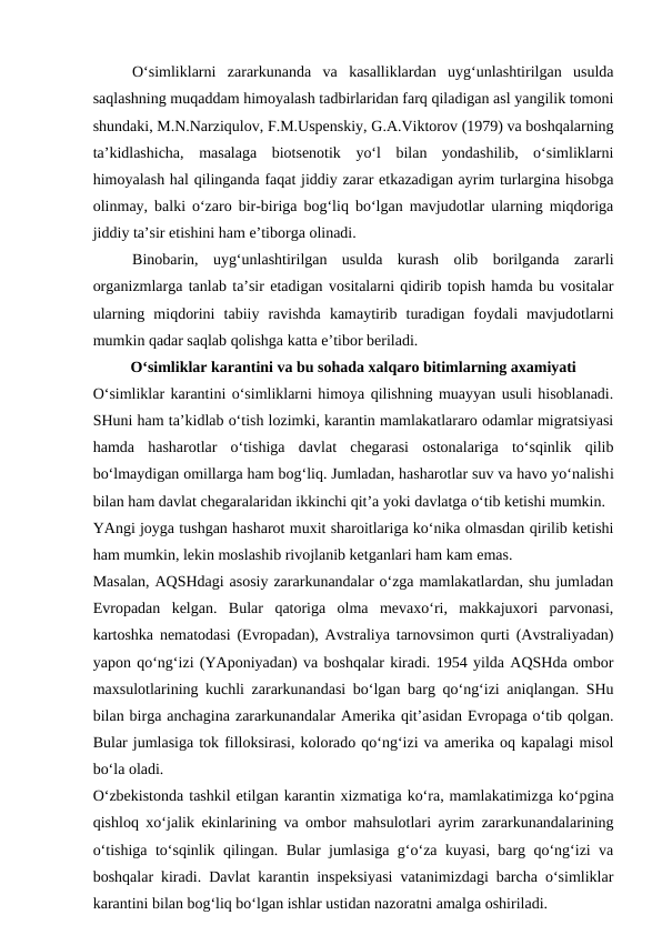 O‘simliklarni  zararkunanda  va  kasalliklardan  uyg‘unlashtirilgan  usulda
saqlashning muqaddam himoyalash tadbirlaridan farq qiladigan asl yangilik tomoni
shundaki, M.N.Narziqulov, F.M.Uspenskiy, G.A.Viktorov (1979) va boshqalarning
ta’kidlashicha,  masalaga  biotsenotik  yo‘l  bilan  yondashilib,  o‘simliklarni
himoyalash hal qilinganda faqat jiddiy zarar etkazadigan ayrim turlargina hisobga
olinmay, balki o‘zaro bir-biriga bog‘liq bo‘lgan mavjudotlar ularning miqdoriga
jiddiy ta’sir etishini ham e’tiborga olinadi. 
Binobarin,  uyg‘unlashtirilgan  usulda  kurash  olib  borilganda  zararli
organizmlarga tanlab ta’sir etadigan vositalarni qidirib topish hamda bu vositalar
ularning  miqdorini  tabiiy  ravishda  kamaytirib  turadigan  foydali  mavjudotlarni
mumkin qadar saqlab qolishga katta e’tibor beriladi.
O‘simliklar karantini va bu sohada xalqaro bitimlarning axamiyati
O‘simliklar karantini o‘simliklarni himoya qilishning muayyan usuli hisoblanadi.
SHuni ham ta’kidlab o‘tish lozimki, karantin mamlakatlararo odamlar migratsiyasi
hamda  hasharotlar  o‘tishiga  davlat  chegarasi  ostonalariga  to‘sqinlik  qilib
bo‘lmaydigan omillarga ham bog‘liq. Jumladan, hasharotlar suv va havo yo‘nalishi
bilan ham davlat chegaralaridan ikkinchi qit’a yoki davlatga o‘tib ketishi mumkin.
YAngi joyga tushgan hasharot muxit sharoitlariga ko‘nika olmasdan qirilib ketishi
ham mumkin, lekin moslashib rivojlanib ketganlari ham kam emas.
Masalan, AQSHdagi asosiy zararkunandalar o‘zga mamlakatlardan, shu jumladan
Evropadan  kelgan.  Bular  qatoriga  olma  mevaxo‘ri,  makkajuxori  parvonasi,
kartoshka nematodasi (Evropadan), Avstraliya tarnovsimon qurti (Avstraliyadan)
yapon qo‘ng‘izi (YAponiyadan) va boshqalar kiradi. 1954 yilda AQSHda ombor
maxsulotlarining kuchli zararkunandasi bo‘lgan barg qo‘ng‘izi aniqlangan. SHu
bilan birga anchagina zararkunandalar Amerika qit’asidan Evropaga o‘tib qolgan.
Bular jumlasiga tok filloksirasi, kolorado qo‘ng‘izi va amerika oq kapalagi misol
bo‘la oladi. 
O‘zbekistonda tashkil etilgan karantin xizmatiga ko‘ra, mamlakatimizga ko‘pgina
qishloq xo‘jalik ekinlarining va ombor mahsulotlari ayrim zararkunandalarining
o‘tishiga to‘sqinlik qilingan. Bular jumlasiga g‘o‘za kuyasi, barg qo‘ng‘izi va
boshqalar kiradi. Davlat karantin inspeksiyasi vatanimizdagi barcha o‘simliklar
karantini bilan bog‘liq bo‘lgan ishlar ustidan nazoratni amalga oshiriladi. 
