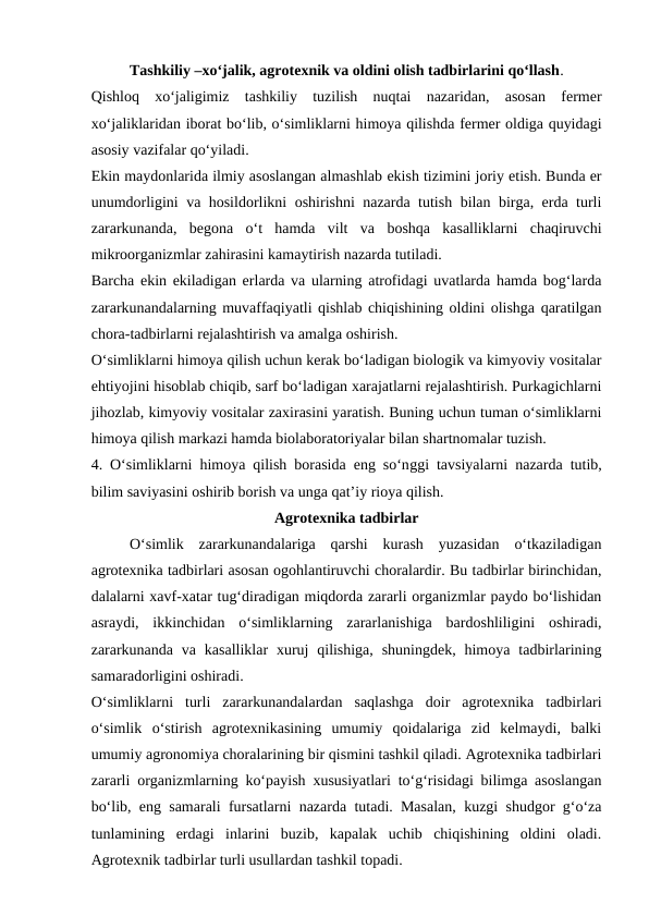 Tashkiliy –xo‘jalik, agrotexnik va oldini olish tadbirlarini qo‘llash.
Qishloq  xo‘jaligimiz  tashkiliy  tuzilish  nuqtai  nazaridan,  asosan  fermer
xo‘jaliklaridan iborat bo‘lib, o‘simliklarni himoya qilishda fermer oldiga quyidagi
asosiy vazifalar qo‘yiladi.
Ekin maydonlarida ilmiy asoslangan almashlab ekish tizimini joriy etish. Bunda er
unumdorligini va hosildorlikni oshirishni nazarda tutish bilan birga, erda turli
zararkunanda,  begona  o‘t  hamda  vilt  va boshqa  kasalliklarni  chaqiruvchi
mikroorganizmlar zahirasini kamaytirish nazarda tutiladi.
Barcha ekin ekiladigan erlarda va ularning atrofidagi uvatlarda hamda bog‘larda
zararkunandalarning muvaffaqiyatli qishlab chiqishining oldini olishga qaratilgan
chora-tadbirlarni rejalashtirish va amalga oshirish.
O‘simliklarni himoya qilish uchun kerak bo‘ladigan biologik va kimyoviy vositalar
ehtiyojini hisoblab chiqib, sarf bo‘ladigan xarajatlarni rejalashtirish. Purkagichlarni
jihozlab, kimyoviy vositalar zaxirasini yaratish. Buning uchun tuman o‘simliklarni
himoya qilish markazi hamda biolaboratoriyalar bilan shartnomalar tuzish.
4.  O‘simliklarni himoya qilish borasida eng so‘nggi tavsiyalarni nazarda tutib,
bilim saviyasini oshirib borish va unga qat’iy rioya qilish.
Agrotexnika tadbirlar
O‘simlik  zararkunandalariga  qarshi  kurash  yuzasidan  o‘tkaziladigan
agrotexnika tadbirlari asosan ogohlantiruvchi choralardir. Bu tadbirlar birinchidan,
dalalarni xavf-xatar tug‘diradigan miqdorda zararli organizmlar paydo bo‘lishidan
asraydi,  ikkinchidan  o‘simliklarning  zararlanishiga  bardoshliligini  oshiradi,
zararkunanda  va kasalliklar  xuruj  qilishiga,  shuningdek,  himoya  tadbirlarining
samaradorligini oshiradi. 
O‘simliklarni  turli  zararkunandalardan  saqlashga  doir  agrotexnika  tadbirlari
o‘simlik  o‘stirish  agrotexnikasining  umumiy  qoidalariga  zid  kelmaydi,  balki
umumiy agronomiya choralarining bir qismini tashkil qiladi. Agrotexnika tadbirlari
zararli organizmlarning ko‘payish xususiyatlari to‘g‘risidagi bilimga asoslangan
bo‘lib, eng samarali fursatlarni nazarda tutadi. Masalan, kuzgi shudgor g‘o‘za
tunlamining  erdagi  inlarini  buzib,  kapalak  uchib  chiqishining  oldini  oladi.
Agrotexnik tadbirlar turli usullardan tashkil topadi. 
