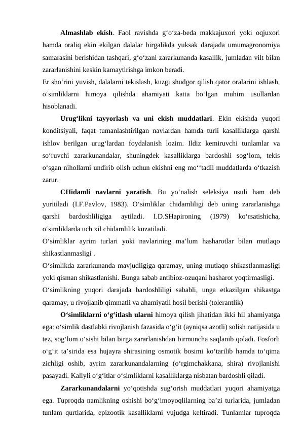 Almashlab ekish. Faol ravishda g‘o‘za-beda makkajuxori yoki oqjuxori
hamda oraliq ekin ekilgan dalalar birgalikda yuksak darajada umumagronomiya
samarasini berishidan tashqari, g‘o‘zani zararkunanda kasallik, jumladan vilt bilan
zararlanishini keskin kamaytirishga imkon beradi.
Er sho‘rini yuvish, dalalarni tekislash, kuzgi shudgor qilish qator oralarini ishlash,
o‘simliklarni  himoya  qilishda  ahamiyati  katta  bo‘lgan  muhim  usullardan
hisoblanadi. 
Urug‘likni  tayyorlash  va  uni  ekish  muddatlari.  Ekin  ekishda  yuqori
konditsiyali, faqat tumanlashtirilgan navlardan hamda turli kasalliklarga qarshi
ishlov  berilgan  urug‘lardan  foydalanish  lozim.  Ildiz  kemiruvchi  tunlamlar  va
so‘ruvchi  zararkunandalar,  shuningdek  kasalliklarga  bardoshli  sog‘lom,  tekis
o‘sgan nihollarni undirib olish uchun ekishni eng mo‘‘tadil muddatlarda o‘tkazish
zarur.
CHidamli  navlarni  yaratish.  Bu  yo‘nalish  seleksiya  usuli  ham  deb
yuritiladi  (I.F.Pavlov,  1983).  O‘simliklar  chidamliligi  deb  uning  zararlanishga
qarshi  bardoshliligiga  aytiladi.  I.D.SHapironing  (1979)  ko‘rsatishicha,
o‘simliklarda uch xil chidamlilik kuzatiladi.
O‘simliklar  ayrim  turlari  yoki  navlarining  ma’lum  hasharotlar  bilan  mutlaqo
shikastlanmasligi .
O‘simlikda zararkunanda mavjudligiga qaramay, uning mutlaqo shikastlanmasligi
yoki qisman shikastlanishi. Bunga sabab antibioz-ozuqani hasharot yoqtirmasligi.
O‘simlikning  yuqori  darajada  bardoshliligi  sababli,  unga  etkazilgan  shikastga
qaramay, u rivojlanib qimmatli va ahamiyatli hosil berishi (tolerantlik)
O‘simliklarni o‘g‘itlash ularni himoya qilish jihatidan ikki hil ahamiyatga
ega: o‘simlik dastlabki rivojlanish fazasida o‘g‘it (ayniqsa azotli) solish natijasida u
tez, sog‘lom o‘sishi bilan birga zararlanishdan birmuncha saqlanib qoladi. Fosforli
o‘g‘it ta’sirida esa hujayra shirasining osmotik bosimi ko‘tarilib hamda to‘qima
zichligi  oshib,  ayrim  zararkunandalarning  (o‘rgimchakkana,  shira)  rivojlanishi
pasayadi. Kaliyli o‘g‘itlar o‘simliklarni kasalliklarga nisbatan bardoshli qiladi.
Zararkunandalarni  yo‘qotishda sug‘orish muddatlari yuqori ahamiyatga
ega. Tuproqda namlikning oshishi bo‘g‘imoyoqlilarning ba’zi turlarida, jumladan
tunlam qurtlarida, epizootik kasalliklarni vujudga keltiradi. Tunlamlar tuproqda
