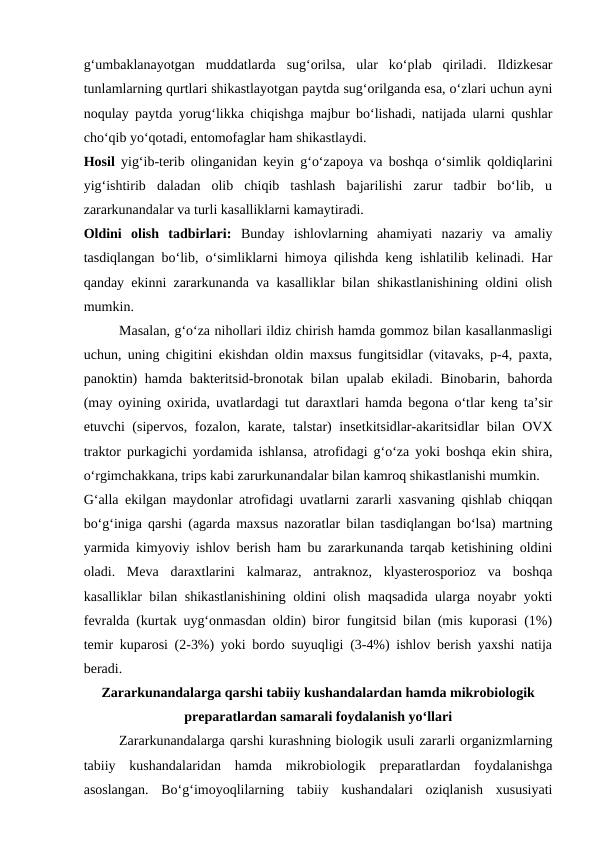 g‘umbaklanayotgan  muddatlarda  sug‘orilsa,  ular  ko‘plab  qiriladi.  Ildizkesar
tunlamlarning qurtlari shikastlayotgan paytda sug‘orilganda esa, o‘zlari uchun ayni
noqulay paytda yorug‘likka chiqishga majbur bo‘lishadi, natijada ularni qushlar
cho‘qib yo‘qotadi, entomofaglar ham shikastlaydi.
Hosil  yig‘ib-terib olinganidan keyin g‘o‘zapoya va boshqa o‘simlik qoldiqlarini
yig‘ishtirib  daladan  olib  chiqib  tashlash  bajarilishi  zarur  tadbir  bo‘lib,  u
zararkunandalar va turli kasalliklarni kamaytiradi.
Oldini  olish  tadbirlari:  Bunday  ishlovlarning  ahamiyati  nazariy  va  amaliy
tasdiqlangan bo‘lib, o‘simliklarni himoya qilishda keng ishlatilib kelinadi. Har
qanday ekinni zararkunanda va kasalliklar bilan shikastlanishining oldini olish
mumkin. 
Masalan, g‘o‘za nihollari ildiz chirish hamda gommoz bilan kasallanmasligi
uchun, uning chigitini ekishdan oldin maxsus fungitsidlar (vitavaks, p-4, paxta,
panoktin)  hamda bakteritsid-bronotak bilan upalab ekiladi. Binobarin, bahorda
(may oyining oxirida, uvatlardagi tut daraxtlari hamda begona o‘tlar keng ta’sir
etuvchi (sipervos, fozalon, karate, talstar) insetkitsidlar-akaritsidlar bilan OVX
traktor purkagichi yordamida ishlansa, atrofidagi g‘o‘za yoki boshqa ekin shira,
o‘rgimchakkana, trips kabi zarurkunandalar bilan kamroq shikastlanishi mumkin.
G‘alla ekilgan maydonlar atrofidagi uvatlarni zararli xasvaning qishlab chiqqan
bo‘g‘iniga qarshi (agarda maxsus nazoratlar bilan tasdiqlangan bo‘lsa) martning
yarmida kimyoviy ishlov berish ham bu zararkunanda tarqab ketishining oldini
oladi.  Meva  daraxtlarini  kalmaraz,  antraknoz,  klyasterosporioz  va  boshqa
kasalliklar bilan shikastlanishining oldini olish maqsadida ularga noyabr yokti
fevralda (kurtak uyg‘onmasdan oldin) biror fungitsid bilan (mis kuporasi (1%)
temir kuparosi (2-3%) yoki bordo suyuqligi (3-4%) ishlov berish yaxshi natija
beradi. 
Zararkunandalarga qarshi tabiiy kushandalardan hamda mikrobiologik
preparatlardan samarali foydalanish yo‘llari
 
Zararkunandalarga qarshi kurashning biologik usuli zararli organizmlarning
tabiiy  kushandalaridan  hamda  mikrobiologik  preparatlardan  foydalanishga
asoslangan.  Bo‘g‘imoyoqlilarning  tabiiy  kushandalari  oziqlanish  xususiyati
