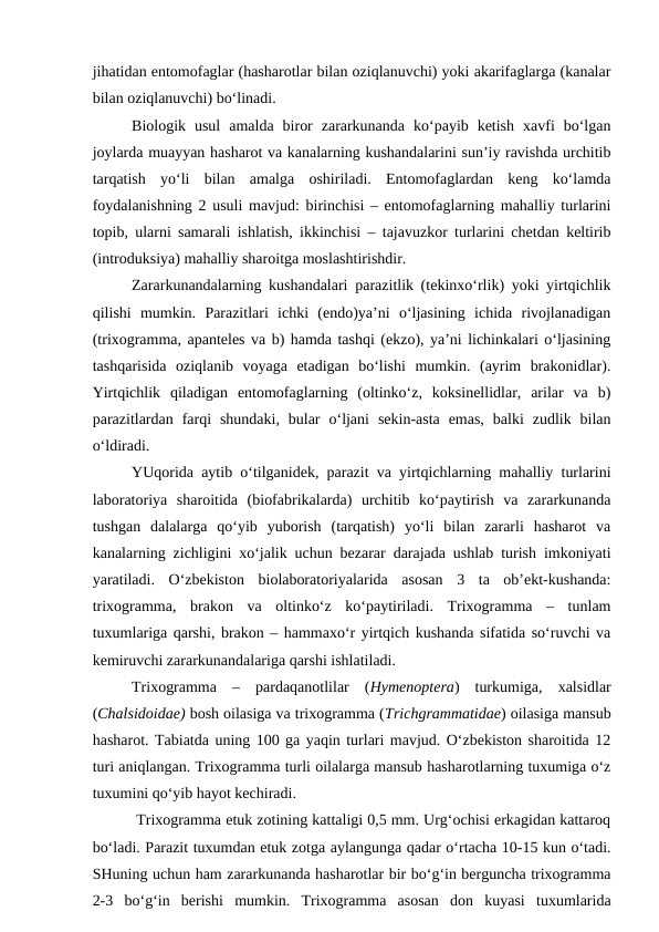 jihatidan entomofaglar (hasharotlar bilan oziqlanuvchi) yoki akarifaglarga (kanalar
bilan oziqlanuvchi) bo‘linadi. 
Biologik  usul  amalda  biror  zararkunanda  ko‘payib  ketish  xavfi  bo‘lgan
joylarda muayyan hasharot va kanalarning kushandalarini sun’iy ravishda urchitib
tarqatish  yo‘li  bilan  amalga  oshiriladi.  Entomofaglardan  keng  ko‘lamda
foydalanishning 2 usuli mavjud: birinchisi – entomofaglarning mahalliy turlarini
topib, ularni samarali ishlatish, ikkinchisi – tajavuzkor turlarini chetdan keltirib
(introduksiya) mahalliy sharoitga moslashtirishdir.
Zararkunandalarning kushandalari parazitlik (tekinxo‘rlik) yoki yirtqichlik
qilishi  mumkin.  Parazitlari  ichki  (endo)ya’ni  o‘ljasining  ichida  rivojlanadigan
(trixogramma, apanteles va b) hamda tashqi (ekzo), ya’ni lichinkalari o‘ljasining
tashqarisida  oziqlanib  voyaga  etadigan  bo‘lishi  mumkin.  (ayrim  brakonidlar).
Yirtqichlik  qiladigan  entomofaglarning  (oltinko‘z,  koksinellidlar,  arilar  va  b)
parazitlardan  farqi  shundaki,  bular  o‘ljani  sekin-asta  emas,  balki  zudlik  bilan
o‘ldiradi. 
YUqorida aytib o‘tilganidek, parazit va yirtqichlarning mahalliy turlarini
laboratoriya  sharoitida  (biofabrikalarda)  urchitib  ko‘paytirish  va  zararkunanda
tushgan  dalalarga  qo‘yib  yuborish  (tarqatish)  yo‘li  bilan  zararli  hasharot  va
kanalarning zichligini xo‘jalik uchun bezarar darajada ushlab turish imkoniyati
yaratiladi.  O‘zbekiston  biolaboratoriyalarida  asosan  3  ta  ob’ekt-kushanda:
trixogramma,  brakon  va  oltinko‘z  ko‘paytiriladi.  Trixogramma  –  tunlam
tuxumlariga qarshi, brakon – hammaxo‘r yirtqich kushanda sifatida so‘ruvchi va
kemiruvchi zararkunandalariga qarshi ishlatiladi.
Trixogramma  –  pardaqanotlilar  (Hymenoptera)  turkumiga,  xalsidlar
(Chalsidoidae) bosh oilasiga va trixogramma (Trichgrammatidae) oilasiga mansub
hasharot. Tabiatda uning 100 ga yaqin turlari mavjud. O‘zbekiston sharoitida 12
turi aniqlangan. Trixogramma turli oilalarga mansub hasharotlarning tuxumiga o‘z
tuxumini qo‘yib hayot kechiradi.
 Trixogramma etuk zotining kattaligi 0,5 mm. Urg‘ochisi erkagidan kattaroq
bo‘ladi. Parazit tuxumdan etuk zotga aylangunga qadar o‘rtacha 10-15 kun o‘tadi.
SHuning uchun ham zararkunanda hasharotlar bir bo‘g‘in berguncha trixogramma
2-3  bo‘g‘in  berishi  mumkin.  Trixogramma  asosan  don  kuyasi  tuxumlarida

