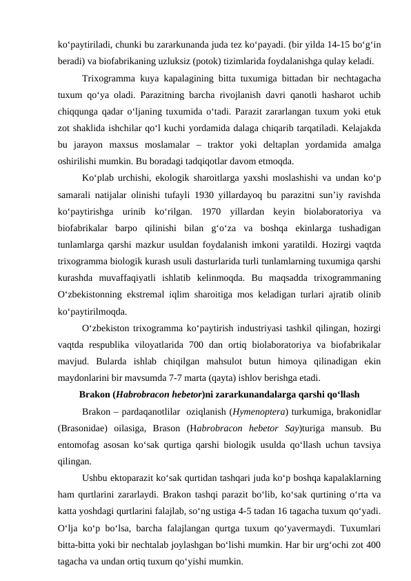 ko‘paytiriladi, chunki bu zararkunanda juda tez ko‘payadi. (bir yilda 14-15 bo‘g‘in
beradi) va biofabrikaning uzluksiz (potok) tizimlarida foydalanishga qulay keladi. 
Trixogramma kuya kapalagining bitta tuxumiga bittadan bir nechtagacha
tuxum qo‘ya oladi. Parazitning barcha rivojlanish davri qanotli hasharot uchib
chiqqunga qadar o‘ljaning tuxumida o‘tadi. Parazit zararlangan tuxum yoki etuk
zot shaklida ishchilar qo‘l kuchi yordamida dalaga chiqarib tarqatiladi. Kelajakda
bu  jarayon  maxsus  moslamalar  –  traktor  yoki  deltaplan  yordamida  amalga
oshirilishi mumkin. Bu boradagi tadqiqotlar davom etmoqda. 
Ko‘plab urchishi, ekologik sharoitlarga yaxshi moslashishi va undan ko‘p
samarali natijalar olinishi tufayli 1930 yillardayoq bu parazitni sun’iy ravishda
ko‘paytirishga  urinib  ko‘rilgan.  1970  yillardan  keyin  biolaboratoriya  va
biofabrikalar  barpo  qilinishi  bilan  g‘o‘za  va  boshqa  ekinlarga  tushadigan
tunlamlarga qarshi mazkur usuldan foydalanish imkoni yaratildi. Hozirgi vaqtda
trixogramma biologik kurash usuli dasturlarida turli tunlamlarning tuxumiga qarshi
kurashda  muvaffaqiyatli  ishlatib  kelinmoqda.  Bu  maqsadda  trixogrammaning
O‘zbekistonning ekstremal iqlim sharoitiga mos keladigan turlari ajratib olinib
ko‘paytirilmoqda.
O‘zbekiston trixogramma ko‘paytirish industriyasi tashkil qilingan, hozirgi
vaqtda  respublika  viloyatlarida  700  dan  ortiq  biolaboratoriya  va  biofabrikalar
mavjud.  Bularda  ishlab  chiqilgan  mahsulot  butun  himoya  qilinadigan  ekin
maydonlarini bir mavsumda 7-7 marta (qayta) ishlov berishga etadi.
Brakon (Habrobracon hebetor)ni zararkunandalarga qarshi qo‘llash
Brakon – pardaqanotlilar  oziqlanish (Hymenoptera) turkumiga, brakonidlar
(Brasonidae)  oilasiga,  Brason  (Habrobracon  hebetor  Say)turiga  mansub.  Bu
entomofag asosan ko‘sak qurtiga qarshi biologik usulda qo‘llash uchun tavsiya
qilingan.
Ushbu ektoparazit ko‘sak qurtidan tashqari juda ko‘p boshqa kapalaklarning
ham qurtlarini zararlaydi. Brakon tashqi parazit bo‘lib, ko‘sak qurtining o‘rta va
katta yoshdagi qurtlarini falajlab, so‘ng ustiga 4-5 tadan 16 tagacha tuxum qo‘yadi.
O‘lja ko‘p bo‘lsa, barcha falajlangan qurtga tuxum qo‘yavermaydi. Tuxumlari
bitta-bitta yoki bir nechtalab joylashgan bo‘lishi mumkin. Har bir urg‘ochi zot 400
tagacha va undan ortiq tuxum qo‘yishi mumkin. 
