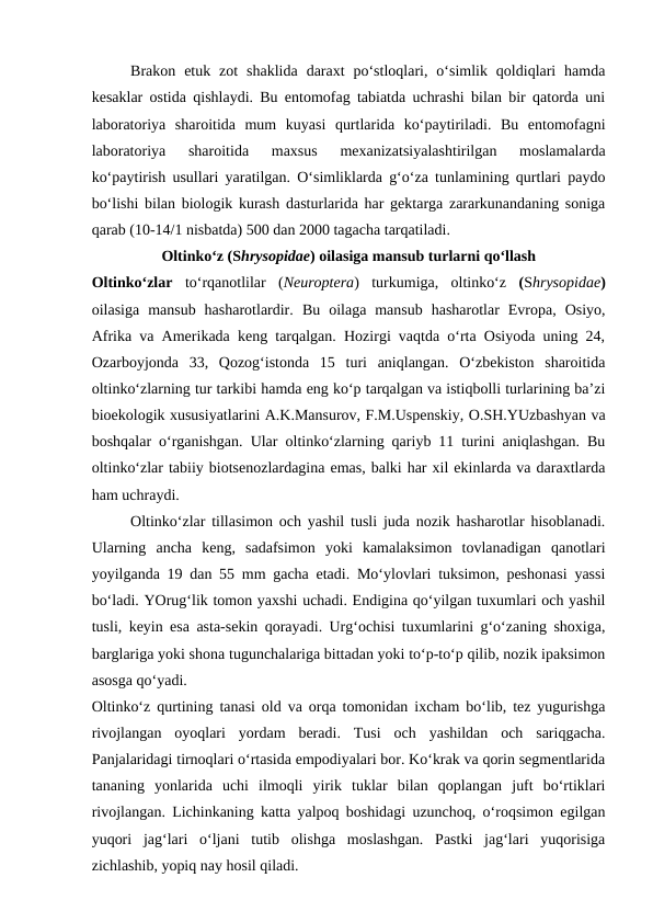 Brakon  etuk  zot  shaklida  daraxt  po‘stloqlari,  o‘simlik  qoldiqlari  hamda
kesaklar ostida qishlaydi. Bu entomofag tabiatda uchrashi bilan bir qatorda uni
laboratoriya  sharoitida  mum  kuyasi  qurtlarida  ko‘paytiriladi.  Bu  entomofagni
laboratoriya  sharoitida  maxsus  mexanizatsiyalashtirilgan  moslamalarda
ko‘paytirish usullari yaratilgan. O‘simliklarda g‘o‘za tunlamining qurtlari paydo
bo‘lishi bilan biologik kurash dasturlarida har gektarga zararkunandaning soniga
qarab (10-14/1 nisbatda) 500 dan 2000 tagacha tarqatiladi.
Oltinko‘z (Shrysopidae) oilasiga mansub turlarni qo‘llash
Oltinko‘zlar  to‘rqanotlilar  (Neuroptera)  turkumiga,  oltinko‘z  (Shrysopidae)
oilasiga  mansub  hasharotlardir.  Bu  oilaga  mansub  hasharotlar  Evropa,  Osiyo,
Afrika va Amerikada keng tarqalgan. Hozirgi vaqtda o‘rta Osiyoda uning 24,
Ozarboyjonda  33,  Qozog‘istonda  15  turi  aniqlangan.  O‘zbekiston  sharoitida
oltinko‘zlarning tur tarkibi hamda eng ko‘p tarqalgan va istiqbolli turlarining ba’zi
bioekologik xususiyatlarini A.K.Mansurov, F.M.Uspenskiy, O.SH.YUzbashyan va
boshqalar o‘rganishgan. Ular oltinko‘zlarning qariyb 11 turini aniqlashgan. Bu
oltinko‘zlar tabiiy biotsenozlardagina emas, balki har xil ekinlarda va daraxtlarda
ham uchraydi. 
Oltinko‘zlar tillasimon och yashil tusli juda nozik hasharotlar hisoblanadi.
Ularning  ancha  keng,  sadafsimon  yoki  kamalaksimon  tovlanadigan  qanotlari
yoyilganda 19 dan 55 mm gacha etadi. Mo‘ylovlari tuksimon, peshonasi yassi
bo‘ladi. YOrug‘lik tomon yaxshi uchadi. Endigina qo‘yilgan tuxumlari och yashil
tusli, keyin esa asta-sekin qorayadi. Urg‘ochisi tuxumlarini g‘o‘zaning shoxiga,
barglariga yoki shona tugunchalariga bittadan yoki to‘p-to‘p qilib, nozik ipaksimon
asosga qo‘yadi. 
Oltinko‘z qurtining tanasi old va orqa tomonidan ixcham bo‘lib, tez yugurishga
rivojlangan  oyoqlari  yordam  beradi.  Tusi  och  yashildan  och  sariqgacha.
Panjalaridagi tirnoqlari o‘rtasida empodiyalari bor. Ko‘krak va qorin segmentlarida
tananing  yonlarida  uchi  ilmoqli  yirik  tuklar  bilan  qoplangan  juft  bo‘rtiklari
rivojlangan. Lichinkaning katta yalpoq boshidagi uzunchoq, o‘roqsimon egilgan
yuqori  jag‘lari  o‘ljani  tutib  olishga  moslashgan.  Pastki  jag‘lari  yuqorisiga
zichlashib, yopiq nay hosil qiladi.
