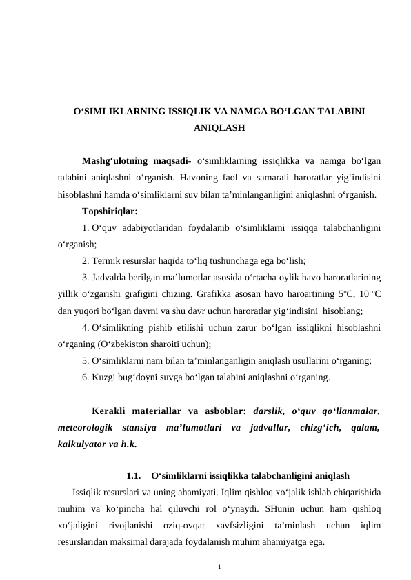 O‘SIMLIKLARNING ISSIQLIK VA NAMGA BO‘LGAN TALABINI
ANIQLASH
Mashg‘ulotning  maqsadi- o‘simliklarning  issiqlikka  va  namga  bo‘lgan
talabini aniqlashni o‘rganish. Havoning faol va samarali haroratlar yig‘indisini
hisoblashni hamda o‘simliklarni suv bilan ta’minlanganligini aniqlashni o‘rganish.
Topshiriqlar:
1. O‘quv  adabiyotlaridan  foydalanib  o‘simliklarni  issiqqa  talabchanligini
o‘rganish;
2. Termik resurslar haqida to‘liq tushunchaga ega bo‘lish;
3. Jadvalda berilgan ma’lumotlar asosida o‘rtacha oylik havo haroratlarining
yillik o‘zgarishi grafigini chizing. Grafikka asosan havo haroartining 5oC, 10 oC
dan yuqori bo‘lgan davrni va shu davr uchun haroratlar yig‘indisini  hisoblang;
4. O‘simlikning pishib etilishi uchun zarur bo‘lgan issiqlikni hisoblashni
o‘rganing (O‘zbekiston sharoiti uchun);
5. O‘simliklarni nam bilan ta’minlanganligin aniqlash usullarini o‘rganing;
6. Kuzgi bug‘doyni suvga bo‘lgan talabini aniqlashni o‘rganing.
Kerakli  materiallar  va  asboblar:  darslik,  o‘quv  qo‘llanmalar,
meteorologik  stansiya  ma’lumotlari  va  jadvallar,  chizg‘ich,  qalam,
kalkulyator va h.k.
1.1.
O‘simliklarni issiqlikka talabchanligini aniqlash
Issiqlik resurslari va uning ahamiyati. Iqlim qishloq xo‘jalik ishlab chiqarishida
muhim  va  ko‘pincha  hal  qiluvchi  rol  o‘ynaydi.  SHunin  uchun  ham  qishloq
xo‘jaligini  rivojlanishi  oziq-ovqat  xavfsizligini  ta’minlash  uchun  iqlim
resurslaridan maksimal darajada foydalanish muhim ahamiyatga ega.
1
