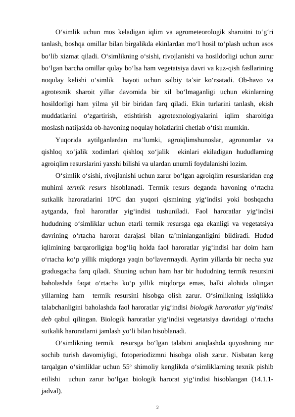 O‘simlik uchun mos keladigan iqlim va agrometeorologik sharoitni to‘g‘ri
tanlash, boshqa omillar bilan birgalikda ekinlardan mo‘l hosil to‘plash uchun asos
bo‘lib xizmat qiladi. O‘simlikning o‘sishi, rivojlanishi va hosildorligi uchun zurur
bo‘lgan barcha omillar qulay bo‘lsa ham vegetatsiya davri va kuz-qish fasllarining
noqulay  kelishi  o‘simlik   hayoti  uchun  salbiy  ta’sir  ko‘rsatadi.  Ob-havo  va
agrotexnik  sharoit  yillar  davomida  bir  xil  bo‘lmaganligi  uchun  ekinlarning
hosildorligi ham yilma yil bir biridan farq qiladi. Ekin turlarini tanlash, ekish
muddatlarini  o‘zgartirish,  etishtirish  agrotexnologiyalarini  iqlim  sharoitiga
moslash natijasida ob-havoning noqulay holatlarini chetlab o‘tish mumkin. 
Yuqorida  aytilganlardan  ma’lumki,  agroiqlimshunoslar,  agronomlar  va
qishloq  xo‘jalik  xodimlari  qishloq  xo‘jalik   ekinlari  ekiladigan  hududlarning
agroiqlim resurslarini yaxshi bilishi va ulardan unumli foydalanishi lozim.
O‘simlik o‘sishi, rivojlanishi uchun zarur bo‘lgan agroiqlim resurslaridan eng
muhimi  termik  resurs hisoblanadi.  Termik  resurs  deganda  havoning  o‘rtacha
sutkalik  haroratlarini  10oC  dan  yuqori  qismining  yig‘indisi  yoki  boshqacha
aytganda,  faol  haroratlar  yig‘indisi  tushuniladi.  Faol  haroratlar  yig‘indisi
hududning o‘simliklar uchun etarli termik resursga ega ekanligi va vegetatsiya
davrining  o‘rtacha  harorat  darajasi  bilan  ta’minlanganligini  bildiradi.  Hudud
iqlimining barqarorligiga bog‘liq holda faol haroratlar yig‘indisi har doim ham
o‘rtacha ko‘p yillik miqdorga yaqin bo‘lavermaydi. Ayrim yillarda bir necha yuz
gradusgacha farq qiladi. Shuning uchun ham har bir hududning termik resursini
baholashda  faqat  o‘rtacha  ko‘p  yillik  miqdorga  emas,  balki  alohida  olingan
yillarning  ham   termik  resursini  hisobga  olish  zarur.  O‘simlikning  issiqlikka
talabchanligini baholashda faol haroratlar yig‘indisi biologik haroratlar yig‘indisi
deb qabul qilingan. Biologik haroratlar yig‘indisi vegetatsiya davridagi o‘rtacha
sutkalik haroratlarni jamlash yo‘li bilan hisoblanadi.
O‘simlikning termik  resursga bo‘lgan talabini aniqlashda quyoshning nur
sochib turish davomiyligi, fotoperiodizmni hisobga olish zarur. Nisbatan keng
tarqalgan o‘simliklar uchun 55o shimoliy kenglikda o‘simliklarning texnik pishib
etilishi   uchun  zarur  bo‘lgan  biologik  harorat  yig‘indisi  hisoblangan  (14.1.1-
jadval).
2
