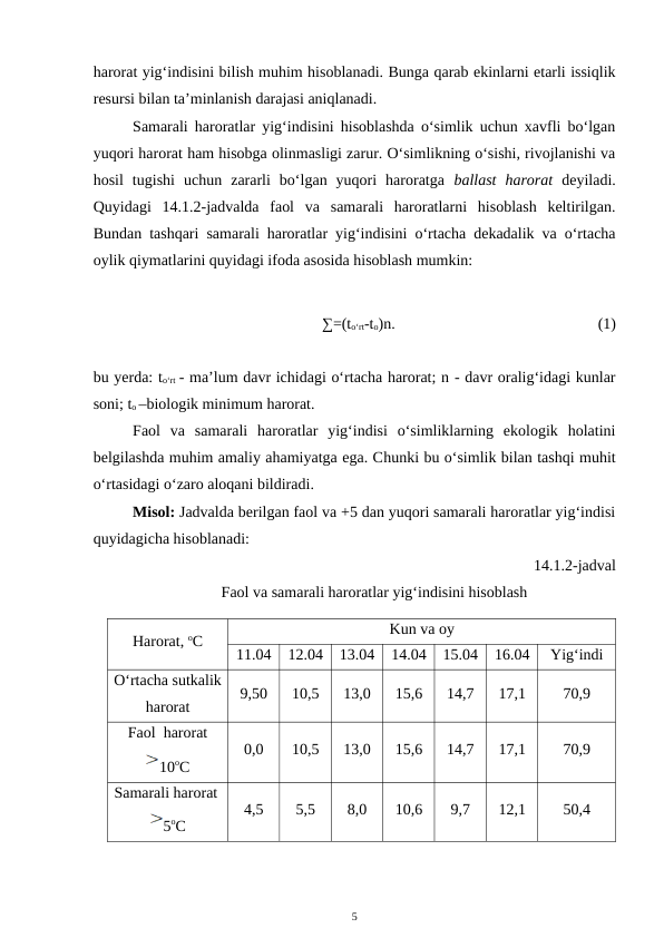harorat yig‘indisini bilish muhim hisoblanadi. Bunga qarab ekinlarni etarli issiqlik
resursi bilan ta’minlanish darajasi aniqlanadi.  
Samarali haroratlar yig‘indisini hisoblashda o‘simlik uchun xavfli bo‘lgan
yuqori harorat ham hisobga olinmasligi zarur. O‘simlikning o‘sishi, rivojlanishi va
hosil  tugishi  uchun  zararli  bo‘lgan  yuqori  haroratga  ballast  harorat deyiladi.
Quyidagi  14.1.2-jadvalda  faol  va  samarali  haroratlarni  hisoblash  keltirilgan.
Bundan tashqari samarali haroratlar yig‘indisini o‘rtacha dekadalik va o‘rtacha
oylik qiymatlarini quyidagi ifoda asosida hisoblash mumkin:
∑=(to‘rt-to)n.
(1)
bu yerda: to‘rt - ma’lum davr ichidagi o‘rtacha harorat; n - davr oralig‘idagi kunlar
soni; to –biologik minimum harorat.
Faol  va  samarali  haroratlar  yig‘indisi  o‘simliklarning  ekologik  holatini
belgilashda muhim amaliy ahamiyatga ega. Chunki bu o‘simlik bilan tashqi muhit
o‘rtasidagi o‘zaro aloqani bildiradi.
Misol: Jadvalda berilgan faol va +5 dan yuqori samarali haroratlar yig‘indisi
quyidagicha hisoblanadi:
14.1.2-jadval
Faol va samarali haroratlar yig‘indisini hisoblash
Harorat, oC
Kun va oy
11.04
12.04
13.04
14.04
15.04
16.04
Yig‘indi
O‘rtacha sutkalik
harorat
9,50
10,5
13,0
15,6
14,7
17,1
70,9
Faol  harorat
10oC
0,0
10,5
13,0
15,6
14,7
17,1
70,9
Samarali harorat 
5oC
4,5
5,5
8,0
10,6
9,7
12,1
50,4
5
