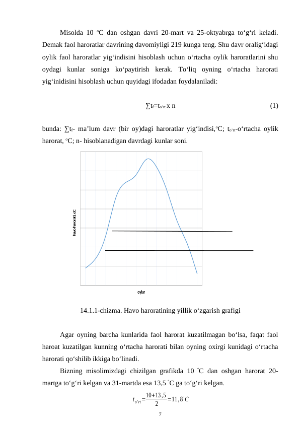 Misolda 10  oC dan oshgan davri 20-mart va 25-oktyabrga to‘g‘ri keladi.
Demak faol haroratlar davrining davomiyligi 219 kunga teng. Shu davr oralig‘idagi
oylik faol haroratlar yig‘indisini hisoblash uchun o‘rtacha oylik haroratlarini shu
oydagi  kunlar  soniga  ko‘paytirish  kerak.  To‘liq  oyning  o‘rtacha  harorati
yig‘inidisini hisoblash uchun quyidagi ifodadan foydalaniladi: 
∑tf=to’rt x n 
(1)
bunda: ∑tf- ma’lum davr (bir oy)dagi haroratlar yig‘indisi,oC; to’rt-o‘rtacha oylik
harorat, oC; n- hisoblanadigan davrdagi kunlar soni.
oylar
havo harorati, oC
14.1.1-chizma. Havo haroratining yillik o‘zgarish grafigi
Agar oyning barcha kunlarida faol harorat kuzatilmagan bo‘lsa, faqat faol
haroat kuzatilgan kunning o‘rtacha harorati bilan oyning oxirgi kunidagi o‘rtacha
harorati qo‘shilib ikkiga bo‘linadi.
Bizning misolimizdagi chizilgan grafikda 10 °C dan oshgan harorat 20-
martga to‘g‘ri kelgan va 31-martda esa 13,5 °C ga to‘g‘ri kelgan.
 
to'rt=10+13,5
2
=11,8∘C
7
