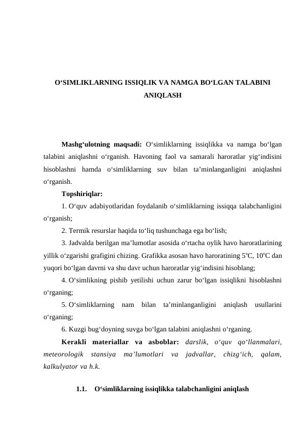 O‘SIMLIKLARNING ISSIQLIK VA NAMGA BO‘LGAN TALABINI
ANIQLASH
Mashg‘ulotning maqsadi: O‘simliklarning issiqlikka  va namga bo‘lgan
talabini aniqlashni o‘rganish. Havoning faol va samarali haroratlar yig‘indisini
hisoblashni  hamda  o‘simliklarning  suv  bilan  ta’minlanganligini  aniqlashni
o‘rganish.
Topshiriqlar:
1. O‘quv adabiyotlaridan foydalanib o‘simliklarning issiqqa talabchanligini
o‘rganish;
2. Termik resurslar haqida to‘liq tushunchaga ega bo‘lish;
3. Jadvalda berilgan ma’lumotlar asosida o‘rtacha oylik havo haroratlarining
yillik o‘zgarishi grafigini chizing. Grafikka asosan havo haroratining 5oC, 10oC dan
yuqori bo‘lgan davrni va shu davr uchun haroratlar yig‘indisini hisoblang;
4. O‘simlikning pishib yetilishi uchun zarur bo‘lgan issiqlikni hisoblashni
o‘rganing;
5. O‘simliklarning  nam  bilan  ta’minlanganligini  aniqlash  usullarini
o‘rganing;
6. Kuzgi bug‘doyning suvga bo‘lgan talabini aniqlashni o‘rganing.
Kerakli  materiallar  va  asboblar:  darslik,  o‘quv  qo‘llanmalari,
meteorologik  stansiya  ma’lumotlari  va  jadvallar,  chizg‘ich,  qalam,
kalkulyator va h.k.
1.1.
O‘simliklarning issiqlikka talabchanligini aniqlash
