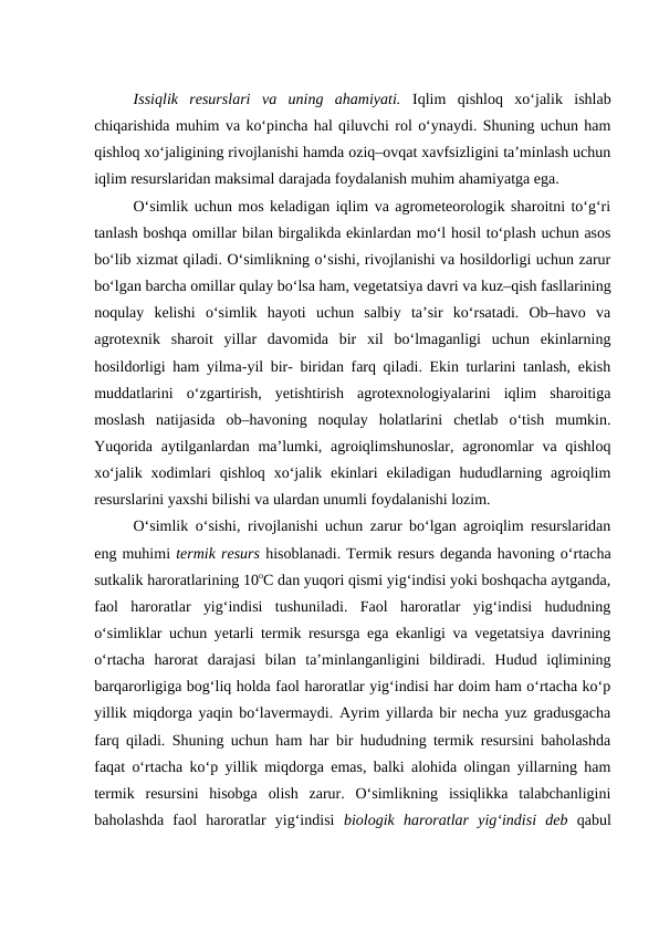 Issiqlik  resurslari  va  uning  ahamiyati. Iqlim  qishloq  xo‘jalik  ishlab
chiqarishida muhim va ko‘pincha hal qiluvchi rol o‘ynaydi. Shuning uchun ham
qishloq xo‘jaligining rivojlanishi hamda oziq–ovqat xavfsizligini ta’minlash uchun
iqlim resurslaridan maksimal darajada foydalanish muhim ahamiyatga ega.
O‘simlik uchun mos keladigan iqlim va agrometeorologik sharoitni to‘g‘ri
tanlash boshqa omillar bilan birgalikda ekinlardan mo‘l hosil to‘plash uchun asos
bo‘lib xizmat qiladi. O‘simlikning o‘sishi, rivojlanishi va hosildorligi uchun zarur
bo‘lgan barcha omillar qulay bo‘lsa ham, vegetatsiya davri va kuz–qish fasllarining
noqulay  kelishi  o‘simlik  hayoti  uchun  salbiy  ta’sir  ko‘rsatadi.  Ob–havo  va
agrotexnik  sharoit  yillar  davomida  bir  xil  bo‘lmaganligi  uchun  ekinlarning
hosildorligi ham yilma-yil bir- biridan farq qiladi. Ekin turlarini tanlash, ekish
muddatlarini  o‘zgartirish,  yetishtirish  agrotexnologiyalarini  iqlim  sharoitiga
moslash  natijasida  ob–havoning  noqulay  holatlarini  chetlab  o‘tish  mumkin.
Yuqorida  aytilganlardan ma’lumki, agroiqlimshunoslar,  agronomlar  va qishloq
xo‘jalik  xodimlari  qishloq  xo‘jalik ekinlari  ekiladigan  hududlarning  agroiqlim
resurslarini yaxshi bilishi va ulardan unumli foydalanishi lozim.
O‘simlik o‘sishi, rivojlanishi uchun zarur bo‘lgan agroiqlim resurslaridan
eng muhimi termik resurs hisoblanadi. Termik resurs deganda havoning o‘rtacha
sutkalik haroratlarining 10oC dan yuqori qismi yig‘indisi yoki boshqacha aytganda,
faol  haroratlar  yig‘indisi  tushuniladi.  Faol  haroratlar  yig‘indisi  hududning
o‘simliklar uchun yetarli termik resursga ega ekanligi va vegetatsiya davrining
o‘rtacha  harorat  darajasi  bilan  ta’minlanganligini  bildiradi.  Hudud  iqlimining
barqarorligiga bog‘liq holda faol haroratlar yig‘indisi har doim ham o‘rtacha ko‘p
yillik miqdorga yaqin bo‘lavermaydi. Ayrim yillarda bir necha yuz gradusgacha
farq qiladi. Shuning uchun ham har bir hududning termik resursini baholashda
faqat o‘rtacha ko‘p yillik miqdorga emas, balki alohida olingan yillarning ham
termik  resursini  hisobga  olish  zarur.  O‘simlikning  issiqlikka  talabchanligini
baholashda  faol  haroratlar  yig‘indisi  biologik  haroratlar  yig‘indisi  deb qabul
