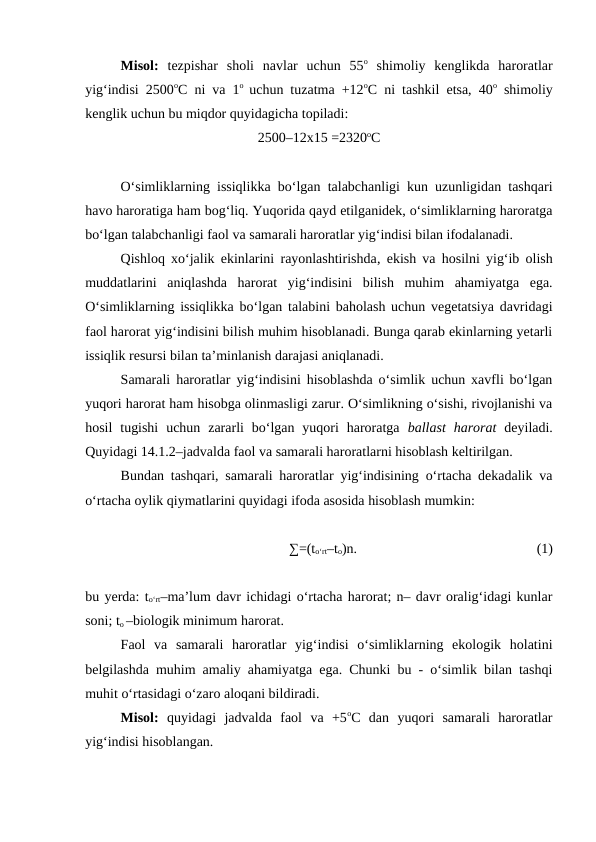 Misol:  tezpishar  sholi  navlar  uchun  55o shimoliy  kenglikda  haroratlar
yig‘indisi 2500oC ni va 1o  uchun tuzatma +12oC ni tashkil etsa, 40o shimoliy
kenglik uchun bu miqdor quyidagicha topiladi:
2500–12x15 =2320oC
O‘simliklarning issiqlikka bo‘lgan talabchanligi kun uzunligidan tashqari
havo haroratiga ham bog‘liq. Yuqorida qayd etilganidek, o‘simliklarning haroratga
bo‘lgan talabchanligi faol va samarali haroratlar yig‘indisi bilan ifodalanadi.
Qishloq xo‘jalik ekinlarini rayonlashtirishda, ekish va hosilni yig‘ib olish
muddatlarini  aniqlashda  harorat  yig‘indisini  bilish  muhim  ahamiyatga  ega.
O‘simliklarning issiqlikka bo‘lgan talabini baholash uchun vegetatsiya davridagi
faol harorat yig‘indisini bilish muhim hisoblanadi. Bunga qarab ekinlarning yetarli
issiqlik resursi bilan ta’minlanish darajasi aniqlanadi.
Samarali haroratlar yig‘indisini hisoblashda o‘simlik uchun xavfli bo‘lgan
yuqori harorat ham hisobga olinmasligi zarur. O‘simlikning o‘sishi, rivojlanishi va
hosil  tugishi  uchun  zararli  bo‘lgan yuqori  haroratga  ballast  harorat deyiladi.
Quyidagi 14.1.2–jadvalda faol va samarali haroratlarni hisoblash keltirilgan.
Bundan tashqari, samarali haroratlar yig‘indisining o‘rtacha dekadalik va
o‘rtacha oylik qiymatlarini quyidagi ifoda asosida hisoblash mumkin:
∑=(to‘rt–to)n.
(1)
bu yerda: to‘rt–ma’lum davr ichidagi o‘rtacha harorat; n– davr oralig‘idagi kunlar
soni; to –biologik minimum harorat.
Faol  va  samarali  haroratlar  yig‘indisi  o‘simliklarning  ekologik  holatini
belgilashda muhim amaliy ahamiyatga ega. Chunki bu - o‘simlik bilan tashqi
muhit o‘rtasidagi o‘zaro aloqani bildiradi.
Misol:  quyidagi  jadvalda  faol  va  +5oC  dan  yuqori  samarali  haroratlar
yig‘indisi hisoblangan.
