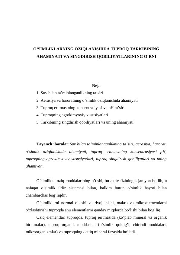 O‘SIMLIKLARNING OZIQLANISHIDA TUPROQ TARKIBINING
AHAMIYATI VA SINGDIRISH QOBILIYATLARINING O‘RNI
Reja
1. Suv bilan ta’minlanganlikning ta’siri
2. Aerasiya va haroratning o’simlik oziqlanishida ahamiyati
3. Tuproq eritmasining konsentrasiyasi va pH ta’siri
4. Tuproqning agrokimyoviy xususiyatlari
5. Tarkibining singdirish qobiliyatlari va uning ahamiyati
Tayanch iboralar:Suv bilan ta’minlanganlikning ta’siri, aerasiya, harorat,
o’simlik  oziqlanishida  ahamiyati,  tuproq  eritmasining  konsentrasiyasi  pH,
tuproqning agrokimyoviy xususiyatlari, tuproq  singdirish qobiliyatlari va uning
ahamiyati.
O’simlikka oziq moddalarining o’tishi, bu aktiv fiziologik jarayon bo’lib, u
nafaqat  o’simlik  ildiz  sistemasi  bilan,  balkim  butun  o’simlik  hayoti  bilan
chambarchas bog’liqdir.
O’simliklarni normal o’sishi va rivojlanishi, makro va mikroelementlarni
o’zlashtirishi tuproqda shu elementlarni qanday miqdorda bo’lishi bilan bog’liq.
Oziq elementlari tuproqda, tuproq eritmasida (ko’plab mineral va organik
birikmalar),  tuproq  organik  moddasida  (o’simlik  qoldig’i,  chirindi  moddalari,
mikroorganizmlar) va tuproqning qattiq mineral fazasida bo’ladi.
