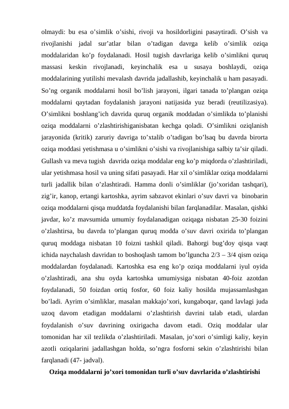 olmaydi: bu esa o’simlik o’sishi, rivoji va hosildorligini pasaytiradi. O’sish va
rivojlanishi  jadal  sur’atlar  bilan  o’tadigan  davrga  kelib  o’simlik  oziqa
moddalaridan ko’p foydalanadi. Hosil tugish davrlariga kelib o’simlikni quruq
massasi  keskin  rivojlanadi,  keyinchalik  esa  u  susaya  boshlaydi,  oziqa
moddalarining yutilishi mevalash davrida jadallashib, keyinchalik u ham pasayadi.
So’ng organik moddalarni hosil bo’lish jarayoni, ilgari tanada to’plangan oziqa
moddalarni qaytadan foydalanish jarayoni natijasida yuz beradi (reutilizasiya).
O’simlikni boshlang’ich davrida quruq organik moddadan o’simlikda to’planishi
oziqa moddalarni o’zlashtirishiganisbatan kechga qoladi. O’simlikni oziqlanish
jarayonida (kritik) zaruriy davriga to’xtalib o’tadigan bo’lsaq bu davrda birorta
oziqa moddasi yetishmasa u o’simlikni o’sishi va rivojlanishiga salbiy ta’sir qiladi.
Gullash va meva tugish  davrida oziqa moddalar eng ko’p miqdorda o’zlashtiriladi,
ular yetishmasa hosil va uning sifati pasayadi. Har xil o’simliklar oziqa moddalarni
turli jadallik bilan o’zlashtiradi. Hamma donli o’simliklar (jo’xoridan tashqari),
zig’ir, kanop, ertangi kartoshka, ayrim sabzavot ekinlari o’suv davri va  binobarin
oziqa moddalarni qisqa muddatda foydalanishi bilan farqlanadilar. Masalan, qishki
javdar, ko’z mavsumida umumiy foydalanadigan oziqaga nisbatan 25-30 foizini
o’zlashtirsa, bu davrda to’plangan quruq modda o’suv davri oxirida to’plangan
quruq moddaga nisbatan 10 foizni tashkil qiladi. Bahorgi bug’doy qisqa vaqt
ichida naychalash davridan to boshoqlash tamom bo’lguncha 2/3 – 3/4 qism oziqa
moddalardan foydalanadi. Kartoshka esa eng ko’p oziqa moddalarni iyul oyida
o’zlashtiradi,  ana  shu  oyda  kartoshka  umumiysiga  nisbatan  40-foiz  azotdan
foydalanadi,  50  foizdan  ortiq  fosfor,  60  foiz  kaliy  hosilda  mujassamlashgan
bo’ladi. Ayrim o’simliklar, masalan makkajo’xori, kungaboqar, qand lavlagi juda
uzoq  davom  etadigan  moddalarni  o’zlashtirish  davrini  talab  etadi,  ulardan
foydalanish  o’suv  davrining  oxirigacha  davom  etadi.  Oziq  moddalar  ular
tomonidan har xil tezlikda o’zlashtiriladi. Masalan, jo’xori o’simligi kaliy, keyin
azotli oziqalarini jadallashgan holda, so’ngra fosforni sekin o’zlashtirishi bilan
farqlanadi (47- jadval).
Oziqa moddalarni jo’xori tomonidan turli o’suv davrlarida o’zlashtirishi
