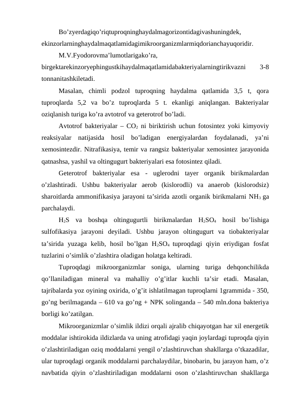 Bo’zyerdagiqo’riqtuproqninghaydalmagorizontidagivashuningdek,
ekinzorlarninghaydalmaqatlamidagimikroorganizmlarmiqdorianchayuqoridir. 
M.V.Fyodorovma’lumotlarigako’ra,
birgektarekinzoryephingustkihaydalmaqatlamidabakteriyalarningtirikvazni
 
3-8
tonnanitashkiletadi.
Masalan,  chimli  podzol  tuproqning  haydalma  qatlamida  3,5  t,  qora
tuproqlarda  5,2  va  bo’z  tuproqlarda  5  t.  ekanligi  aniqlangan.  Bakteriyalar
oziqlanish turiga ko’ra avtotrof va geterotrof bo’ladi.
Avtotrof bakteriyalar – CO2 ni biriktirish uchun fotosintez yoki kimyoviy
reaksiyalar  natijasida  hosil  bo’ladigan  energiyalardan  foydalanadi,  ya’ni
xemosintezdir. Nitrafikasiya, temir va rangsiz bakteriyalar xemosintez jarayonida
qatnashsa, yashil va oltingugurt bakteriyalari esa fotosintez qiladi.
Geterotrof  bakteriyalar  esa  -  uglerodni  tayer  organik  birikmalardan
o’zlashtiradi.  Ushbu  bakteriyalar  aerob  (kislorodli)  va  anaerob  (kislorodsiz)
sharoitlarda ammonifikasiya jarayoni ta’sirida azotli organik birikmalarni NH3  ga
parchalaydi.
H2S  va  boshqa  oltingugurtli  birikmalardan  H2SO4 hosil  bo’lishiga
sulfofikasiya  jarayoni  deyiladi.  Ushbu  jarayon  oltingugurt  va  tiobakteriyalar
ta’sirida  yuzaga  kelib,  hosil  bo’lgan  H2SO4  tuproqdagi  qiyin  eriydigan  fosfat
tuzlarini o’simlik o’zlashtira oladigan holatga keltiradi.
Tuproqdagi  mikroorganizmlar  soniga,  ularning  turiga  dehqonchilikda
qo’llaniladigan  mineral  va  mahalliy  o’g’itlar  kuchli  ta’sir  etadi.  Masalan,
tajribalarda yoz oyining oxirida, o’g’it ishlatilmagan tuproqlarni 1grammida - 350,
go’ng berilmaganda – 610 va go’ng + NPK solinganda – 540 mln.dona bakteriya
borligi ko’zatilgan.
Mikroorganizmlar o’simlik ildizi orqali ajralib chiqayotgan har xil energetik
moddalar ishtirokida ildizlarda va uning atrofidagi yaqin joylardagi tuproqda qiyin
o’zlashtiriladigan oziq moddalarni yengil o’zlashtiruvchan shakllarga o’tkazadilar,
ular tuproqdagi organik moddalarni parchalaydilar, binobarin, bu jarayon ham, o’z
navbatida qiyin o’zlashtiriladigan moddalarni oson o’zlashtiruvchan shakllarga
