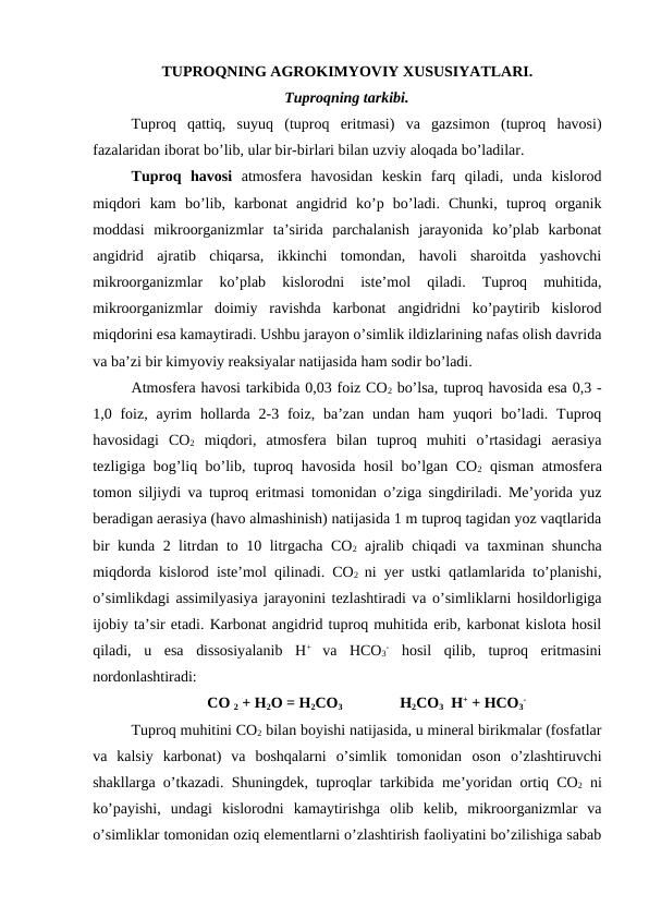 TUPROQNING AGROKIMYOVIY XUSUSIYATLARI.
Tuproqning tarkibi.
Tuproq  qattiq,  suyuq  (tuproq  eritmasi)  va  gazsimon  (tuproq  havosi)
fazalaridan iborat bo’lib, ular bir-birlari bilan uzviy aloqada bo’ladilar.
Tuproq  havosi atmosfera  havosidan  keskin  farq  qiladi,  unda  kislorod
miqdori  kam  bo’lib,  karbonat  angidrid  ko’p  bo’ladi.  Chunki,  tuproq  organik
moddasi  mikroorganizmlar  ta’sirida  parchalanish  jarayonida  ko’plab  karbonat
angidrid  ajratib  chiqarsa,  ikkinchi  tomondan,  havoli  sharoitda  yashovchi
mikroorganizmlar  ko’plab  kislorodni  iste’mol  qiladi.  Tuproq  muhitida,
mikroorganizmlar  doimiy  ravishda  karbonat  angidridni  ko’paytirib  kislorod
miqdorini esa kamaytiradi. Ushbu jarayon o’simlik ildizlarining nafas olish davrida
va ba’zi bir kimyoviy reaksiyalar natijasida ham sodir bo’ladi.
Atmosfera havosi tarkibida 0,03 foiz CO2 bo’lsa, tuproq havosida esa 0,3 -
1,0 foiz,  ayrim  hollarda 2-3  foiz,  ba’zan  undan  ham  yuqori  bo’ladi.  Tuproq
havosidagi  CO2 miqdori,  atmosfera  bilan  tuproq  muhiti  o’rtasidagi  aerasiya
tezligiga bog’liq bo’lib, tuproq havosida hosil bo’lgan CO2 qisman atmosfera
tomon siljiydi va tuproq eritmasi tomonidan o’ziga singdiriladi. Me’yorida yuz
beradigan aerasiya (havo almashinish) natijasida 1 m tuproq tagidan yoz vaqtlarida
bir kunda 2 litrdan to 10 litrgacha CO2 ajralib chiqadi va taxminan shuncha
miqdorda kislorod iste’mol qilinadi. CO2  ni yer ustki qatlamlarida to’planishi,
o’simlikdagi assimilyasiya jarayonini tezlashtiradi va o’simliklarni hosildorligiga
ijobiy ta’sir etadi. Karbonat angidrid tuproq muhitida erib, karbonat kislota hosil
qiladi,  u  esa  dissosiyalanib  H+
 va  HCO3
- hosil  qilib,  tuproq  eritmasini
nordonlashtiradi:
CO 2 + H2O = H2CO3 
H2CO3  H+ + HCO3
-
Tuproq muhitini CO2 bilan boyishi natijasida, u mineral birikmalar (fosfatlar
va  kalsiy  karbonat)  va  boshqalarni  o’simlik  tomonidan  oson  o’zlashtiruvchi
shakllarga o’tkazadi. Shuningdek, tuproqlar tarkibida  me’yoridan ortiq CO2 ni
ko’payishi,  undagi  kislorodni  kamaytirishga  olib  kelib,  mikroorganizmlar  va
o’simliklar tomonidan oziq elementlarni o’zlashtirish faoliyatini bo’zilishiga sabab
