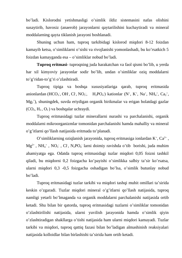 bo’ladi.  Kislorodni  yetishmasligi  o’simlik  ildiz  sistemasini  nafas  olishini
susaytirib, havosiz (anaerob) jarayonlarni qaytarilishini kuchaytiradi va mineral
moddalarning qayta tiklanish jarayoni boshlanadi.
Shuning  uchun  ham,  tuproq  tarkibidagi  kislorod  miqdori  8-12  foizdan
kamayib ketsa, o’simliklarni o’sishi va rivojlanishi yomonlashadi, bu ko’rsatkich 5
foizdan kamayganda esa – o’simliklar nobud bo’ladi.
Tuproq eritmasi- tuproqning juda harakatchan va faol qismi bo’lib, u yerda
har  xil  kimyoviy  jarayonlar  sodir  bo’lib,  undan  o’simliklar  oziq  moddalarni
to’g’ridan-to’g’ri o’zlashtiradi.
Tuproq  tipiga  va  boshqa  xususiyatlariga  qarab,  tuproq  eritmasida
anionlardan (HCO3
-, OH-, Cl-, NO3
-,
 H2PO4
-) kationlar (N+, K+, Na+, NH4
+, Ca2
+,
Mg2
+), shuningdek, suvda eriydigan organik birikmalar va erigan holatdagi gazlar
(CO2, H2 , O2 ) va boshqalar uchraydi.
Tuproq eritmasidagi tuzlar minerallarni nurashi va parchalanishi, organik
moddalarni mikroorganizmlar tomonidan parchalanishi hamda mahalliy va mineral
o’g’itlarni qo’llash natijasida eritmada to’planadi.
O’simliklarning oziqlanish jarayonida, tuproq eritmasiga ionlardan K+, Ca2+ ,
Mg2+  , NH4
+ , NO3
- , Cl-, N2PO4
- larni doimiy ravishda o’tib  borishi, juda muhim
ahamiyatga ega. Odatda tuproq eritmasidagi tuzlar miqdori 0,05 foizni tashkil
qiladi, bu miqdorni 0,2 foizgacha ko’payishi o’simlikka salbiy ta’sir ko’rsatsa,
ularni  miqdori  0,3  -0,5  foizgacha  oshadigan  bo’lsa,  o’simlik  butunlay  nobud
bo’ladi.
Tuproq eritmasidagi tuzlar tarkibi va miqdori tashqi muhit omillari ta’sirida
keskin o’zgaradi. Tuzlar miqdori mineral o’g’itlarni qo’llash natijasida, tuproq
namligi yetarli bo’lmaganda va organik moddalarni parchalanishi natijasida ortib
ketadi. Shu bilan bir qatorda, tuproq eritmasidagi tuzlarni o’simliklar tomonidan
o’zlashtirilishi  natijasida,  ularni  yuvilish  jarayonida  hamda  o’simlik  qiyin
o’zlashtiradigan shakllarga o’tishi natijasida ham ularni miqdori kamayadi. Tuzlar
tarkibi va miqdori, tuproq qattiq fazasi bilan bo’ladigan almashinish reaksiyalari
natijasida kolloidlar bilan birlashishi ta’sirida ham ortib ketadi.
