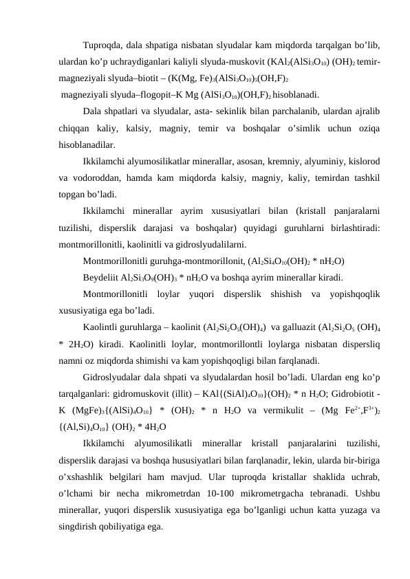 Tuproqda, dala shpatiga nisbatan slyudalar kam miqdorda tarqalgan bo’lib,
ulardan ko’p uchraydiganlari kaliyli slyuda-muskovit (KAl2(AlSi3O10) (OH)2 temir-
magneziyali slyuda–biotit – (K(Mg, Fe)3(AlSi3O10)5(OH,F)2
 magneziyali slyuda–flogopit–K Mg (AlSi3O10)(OH,F)2 hisoblanadi. 
Dala shpatlari va slyudalar, asta- sekinlik bilan parchalanib, ulardan ajralib
chiqqan  kaliy,  kalsiy,  magniy,  temir  va  boshqalar  o’simlik  uchun  oziqa
hisoblanadilar.
Ikkilamchi alyumosilikatlar minerallar, asosan, kremniy, alyuminiy, kislorod
va vodoroddan, hamda kam  miqdorda kalsiy, magniy, kaliy, temirdan tashkil
topgan bo’ladi.
Ikkilamchi  minerallar  ayrim  xususiyatlari  bilan  (kristall  panjaralarni
tuzilishi,  disperslik  darajasi  va  boshqalar)  quyidagi  guruhlarni  birlashtiradi:
montmorillonitli, kaolinitli va gidroslyudalilarni.
Montmorillonitli guruhga-montmorillonit, (Al2Si4O10(OH)2 * nH2O)  
Beydeliit Al2Si3O9(OH)3 * nH2O va boshqa ayrim minerallar kiradi.
Montmorillonitli  loylar  yuqori  disperslik  shishish  va  yopishqoqlik
xususiyatiga ega bo’ladi.
Kaolintli guruhlarga – kaolinit (Al2Si2O5(OH)4)  va galluazit (Al2Si2O5 (OH)4
*  2H2O)  kiradi.  Kaolinitli  loylar,  montmorillontli  loylarga  nisbatan  dispersliq
namni oz miqdorda shimishi va kam yopishqoqligi bilan farqlanadi.
Gidroslyudalar dala shpati va slyudalardan hosil bo’ladi. Ulardan eng ko’p
tarqalganlari: gidromuskovit (illit) – KAl{(SiAl)4O10}(OH)2 * n H2O; Gidrobiotit -
K  (MgFe)3{(AlSi)4O10}  *  (OH)2 *  n  H2O  va  vermikulit  –  (Mg  Fe2+,F3+)2
{(Al,Si)4O10} (OH)2 * 4H2O 
Ikkilamchi  alyumosilikatli  minerallar  kristall  panjaralarini  tuzilishi,
disperslik darajasi va boshqa hususiyatlari bilan farqlanadir, lekin, ularda bir-biriga
o’xshashlik  belgilari  ham  mavjud.  Ular  tuproqda  kristallar  shaklida  uchrab,
o’lchami  bir  necha  mikrometrdan  10-100  mikrometrgacha  tebranadi.  Ushbu
minerallar, yuqori disperslik xususiyatiga ega bo’lganligi uchun katta yuzaga va
singdirish qobiliyatiga ega.
