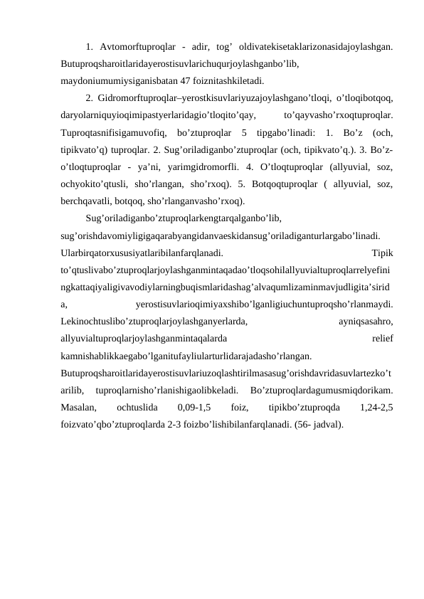 1.  Avtomorftuproqlar  -  adir,  tog’  oldivatekisetaklarizonasidajoylashgan.
Butuproqsharoitlaridayerostisuvlarichuqurjoylashganbo’lib,
maydoniumumiysiganisbatan 47 foiznitashkiletadi.
2. Gidromorftuproqlar–yerostkisuvlariyuzajoylashgano’tloqi, o’tloqibotqoq,
daryolarniquyioqimipastyerlaridagio’tloqito’qay,
 
to’qayvasho’rxoqtuproqlar.
Tuproqtasnifisigamuvofiq,  bo’ztuproqlar  5  tipgabo’linadi:  1.  Bo’z  (och,
tipikvato’q) tuproqlar. 2. Sug’oriladiganbo’ztuproqlar (och, tipikvato’q.). 3. Bo’z-
o’tloqtuproqlar  -  ya’ni,  yarimgidromorfli.  4.  O’tloqtuproqlar  (allyuvial,  soz,
ochyokito’qtusli,  sho’rlangan,  sho’rxoq).  5.  Botqoqtuproqlar  (  allyuvial,  soz,
berchqavatli, botqoq, sho’rlanganvasho’rxoq). 
Sug’oriladiganbo’ztuproqlarkengtarqalganbo’lib,
sug’orishdavomiyligigaqarabyangidanvaeskidansug’oriladiganturlargabo’linadi.
Ularbirqatorxususiyatlaribilanfarqlanadi.
 
Tipik
to’qtuslivabo’ztuproqlarjoylashganmintaqadao’tloqsohilallyuvialtuproqlarrelyefini
ngkattaqiyaligivavodiylarningbuqismlaridashag’alvaqumlizaminmavjudligita’sirid
a,
 
yerostisuvlarioqimiyaxshibo’lganligiuchuntuproqsho’rlanmaydi.
Lekinochtuslibo’ztuproqlarjoylashganyerlarda,
 
ayniqsasahro,
allyuvialtuproqlarjoylashganmintaqalarda
 
relief
kamnishablikkaegabo’lganitufayliularturlidarajadasho’rlangan.
Butuproqsharoitlaridayerostisuvlariuzoqlashtirilmasasug’orishdavridasuvlartezko’t
arilib,  tuproqlarnisho’rlanishigaolibkeladi.  Bo’ztuproqlardagumusmiqdorikam.
Masalan,
 
ochtuslida
 
0,09-1,5
 
foiz,
 
tipikbo’ztuproqda
 
1,24-2,5
foizvato’qbo’ztuproqlarda 2-3 foizbo’lishibilanfarqlanadi. (56- jadval).
