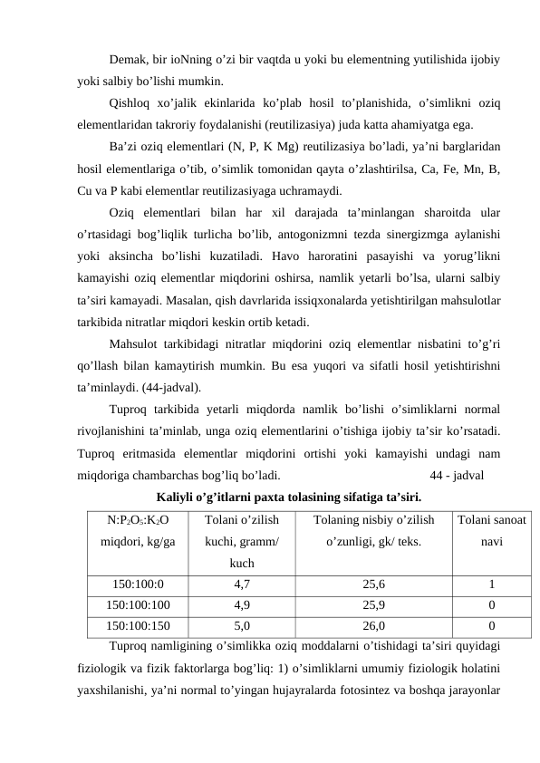 Demak, bir ioNning o’zi bir vaqtda u yoki bu elementning yutilishida ijobiy
yoki salbiy bo’lishi mumkin.
Qishloq  xo’jalik  ekinlarida  ko’plab  hosil  to’planishida,  o’simlikni  oziq
elementlaridan takroriy foydalanishi (reutilizasiya) juda katta ahamiyatga ega.
Ba’zi oziq elementlari (N, P, K Mg) reutilizasiya bo’ladi, ya’ni barglaridan
hosil elementlariga o’tib, o’simlik tomonidan qayta o’zlashtirilsa, Ca, Fe, Mn, B,
Cu va P kabi elementlar reutilizasiyaga uchramaydi. 
Oziq  elementlari  bilan  har  xil  darajada  ta’minlangan  sharoitda  ular
o’rtasidagi bog’liqlik turlicha bo’lib, antogonizmni tezda sinergizmga aylanishi
yoki  aksincha  bo’lishi  kuzatiladi.  Havo  haroratini  pasayishi  va  yorug’likni
kamayishi oziq elementlar miqdorini oshirsa, namlik yetarli bo’lsa, ularni salbiy
ta’siri kamayadi. Masalan, qish davrlarida issiqxonalarda yetishtirilgan mahsulotlar
tarkibida nitratlar miqdori keskin ortib ketadi.
Mahsulot tarkibidagi nitratlar miqdorini oziq elementlar nisbatini to’g’ri
qo’llash bilan kamaytirish mumkin. Bu esa yuqori va sifatli hosil yetishtirishni
ta’minlaydi. (44-jadval).
Tuproq  tarkibida  yetarli  miqdorda  namlik  bo’lishi  o’simliklarni  normal
rivojlanishini ta’minlab, unga oziq elementlarini o’tishiga ijobiy ta’sir ko’rsatadi.
Tuproq  eritmasida  elementlar  miqdorini  ortishi  yoki  kamayishi  undagi  nam
miqdoriga chambarchas bog’liq bo’ladi.
44 - jadval
Kaliyli o’g’itlarni paxta tolasining sifatiga ta’siri.
N:P2O5:K2O
miqdori, kg/ga
Tolani o’zilish
kuchi, gramm/
kuch
Tolaning nisbiy o’zilish
o’zunligi, gk/ teks.
Tolani sanoat
navi
150:100:0
4,7
25,6
1
150:100:100
4,9
25,9
0
150:100:150
5,0
26,0
0
Tuproq namligining o’simlikka oziq moddalarni o’tishidagi ta’siri quyidagi
fiziologik va fizik faktorlarga bog’liq: 1) o’simliklarni umumiy fiziologik holatini
yaxshilanishi, ya’ni normal to’yingan hujayralarda fotosintez va boshqa jarayonlar
