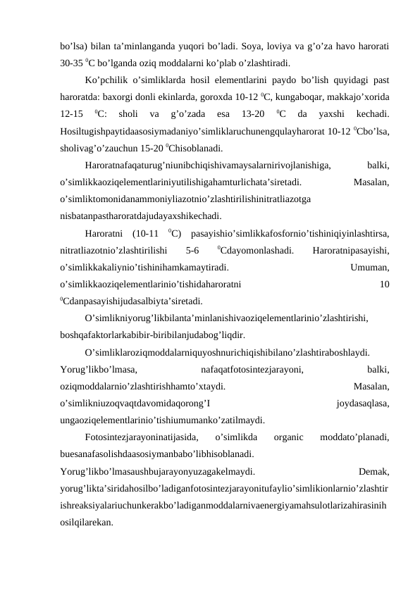 bo’lsa) bilan ta’minlanganda yuqori bo’ladi. Soya, loviya va g’o’za havo harorati
30-35 0C bo’lganda oziq moddalarni ko’plab o’zlashtiradi.
Ko’pchilik o’simliklarda hosil elementlarini paydo bo’lish quyidagi past
haroratda: baxorgi donli ekinlarda, goroxda 10-12 0C, kungaboqar, makkajo’xorida
12-15
 0C:  sholi  va  g’o’zada  esa  13-20
 0C  da  yaxshi  kechadi.
Hosiltugishpaytidaasosiymadaniyo’simliklaruchunengqulayharorat 10-12 0Cbo’lsa,
sholivag’o’zauchun 15-20 0Chisoblanadi.
Haroratnafaqaturug’niunibchiqishivamaysalarnirivojlanishiga,
 
balki,
o’simlikkaoziqelementlariniyutilishigahamturlichata’siretadi.
 
Masalan,
o’simliktomonidanammoniyliazotnio’zlashtirilishinitratliazotga
nisbatanpastharoratdajudayaxshikechadi.
Haroratni  (10-11  0C)  pasayishio’simlikkafosfornio’tishiniqiyinlashtirsa,
nitratliazotnio’zlashtirilishi
 
5-6
 0Cdayomonlashadi.
 
Haroratnipasayishi,
o’simlikkakaliynio’tishinihamkamaytiradi.
 
Umuman,
o’simlikkaoziqelementlarinio’tishidaharoratni
 
10
0Cdanpasayishijudasalbiyta’siretadi.
O’simlikniyorug’likbilanta’minlanishivaoziqelementlarinio’zlashtirishi,
boshqafaktorlarkabibir-biribilanjudabog’liqdir.
O’simliklaroziqmoddalarniquyoshnurichiqishibilano’zlashtiraboshlaydi.
Yorug’likbo’lmasa,
 
nafaqatfotosintezjarayoni,
 
balki,
oziqmoddalarnio’zlashtirishhamto’xtaydi.
 
Masalan,
o’simlikniuzoqvaqtdavomidaqorong’I
 
joydasaqlasa,
ungaoziqelementlarinio’tishiumumanko’zatilmaydi.
Fotosintezjarayoninatijasida,  o’simlikda  organic  moddato’planadi,
buesanafasolishdaasosiymanbabo’libhisoblanadi.
Yorug’likbo’lmasaushbujarayonyuzagakelmaydi.
 
Demak,
yorug’likta’siridahosilbo’ladiganfotosintezjarayonitufaylio’simlikionlarnio’zlashtir
ishreaksiyalariuchunkerakbo’ladiganmoddalarnivaenergiyamahsulotlarizahirasinih
osilqilarekan.
