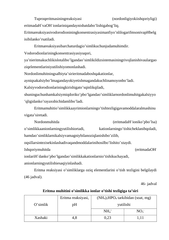 Tuproqeritmasiningreaksiyasi
 
(nordonligiyokiishqoriyligi)
eritmadaH+vaOH–ionlariniqandaynisbatdabo’lishigabog’liq.
Eritmareaksiyasivodorodioniningkonsentrasiyasimanfiyo’nlilogarifmsonivapHbelg
isibilanko’rsatiladi.
Eritmareaksiyasibarchaturdagio’simlikuchunjudamuhimdir.
Vodorodionlariningkonsentrasiyasiyuqori,
ya’nieritmakuchlikislotalibo’lgandao’simlikildizsistemasiningrivojlanishivaulargao
ziqelementlariniyutilishiyomonlashadi.
Nordonlimuhitningsalbiyta’sirieritmadaboshqakationlar,
ayniqsakalsiybo’lmagandayokiyetishmagandakuchlinamoyonbo’ladi.
Kalsiyvodorodionlariningkirishigato’sqinlikqiladi,
shuninguchunhamkalsiymiqdoriko’pbo’lgandao’simliklarnordonlimuhitgakalsiyyo
’qligidanko’rayaxshichidamlibo’ladi.
Eritmamuhitio’simlikkaayrimionlarningo’tishtezligigavamoddalaralmashinu
vigata’siretadi.
Nordonmuhitda
 
(eritmadaH+ioniko’pbo’lsa)
o’simlikkaanionlarningyutilishiortadi,
 
kationlarningo’tishicheklanibqoladi,
hamdao’simliklarnikalsiyvamagniybilanoziqlanishibo’zilib,
oqsillarsintezisekinlashadivaqandmoddalarinihosilbo’lishito’xtaydi.
Ishqoriymuhitda
 
(eritmadaOH-
ionlariH+danko’pbo’lgandao’simlikkakationlarnio’tishikuchayadi,
anionlarningyutilishiesaqiyinlashadi.
Eritma reaksiyasi o’simliklarga oziq elementlarini o’tish tezligini belgilaydi
(46 jadval).
46- jadval
Eritma muhitini o’simlikka ionlar o’tishi tezligiga ta’siri
O’simlik
Eritma reaksiyasi,
pH
(NH4)2HPO4 tarkibidan (soat, mg)
yutilishi
NH4
+
NO3
-
Xashaki
4,8
0,23
1,11
