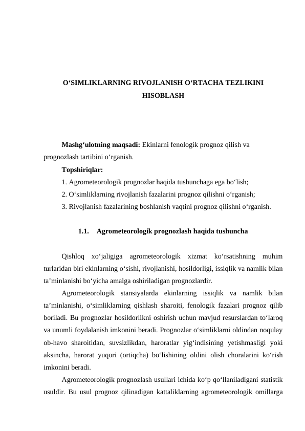 O‘SIMLIKLARNING RIVOJLANISH O‘RTACHA TEZLIKINI
HISOBLASH
Mashg‘ulotning maqsadi: Ekinlarni fenologik prognoz qilish va 
prognozlash tartibini o‘rganish.
Topshiriqlar:
1. Agrometeorologik prognozlar haqida tushunchaga ega bo‘lish;
2. O‘simliklarning rivojlanish fazalarini prognoz qilishni o‘rganish;
3. Rivojlanish fazalarining boshlanish vaqtini prognoz qilishni o‘rganish.
1.1.
Agrometeorologik prognozlash haqida tushuncha
Qishloq  xo‘jaligiga  agrometeorologik  xizmat  ko‘rsatishning  muhim
turlaridan biri ekinlarning o‘sishi, rivojlanishi, hosildorligi, issiqlik va namlik bilan
ta’minlanishi bo‘yicha amalga oshiriladigan prognozlardir.
Agrometeorologik  stansiyalarda  ekinlarning  issiqlik  va  namlik  bilan
ta’minlanishi, o‘simliklarning qishlash sharoiti, fenologik fazalari prognoz qilib
boriladi. Bu prognozlar hosildorlikni oshirish uchun mavjud resurslardan to‘laroq
va unumli foydalanish imkonini beradi. Prognozlar o‘simliklarni oldindan noqulay
ob-havo  sharoitidan,  suvsizlikdan,  haroratlar  yig‘indisining  yetishmasligi  yoki
aksincha, harorat yuqori (ortiqcha) bo‘lishining oldini olish choralarini ko‘rish
imkonini beradi.
Agrometeorologik prognozlash usullari ichida ko‘p qo‘llaniladigani statistik
usuldir. Bu usul prognoz qilinadigan kattaliklarning agrometeorologik omillarga
