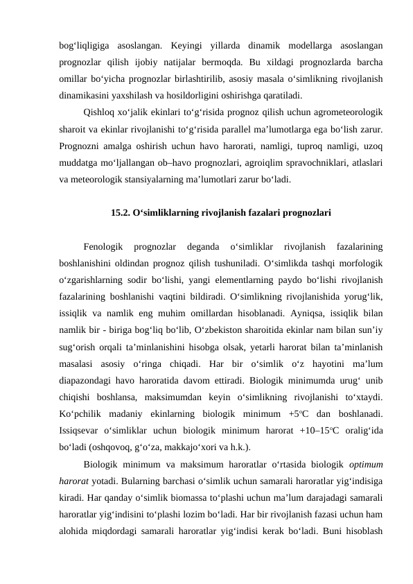 bog‘liqligiga  asoslangan.  Keyingi  yillarda  dinamik  modellarga  asoslangan
prognozlar  qilish  ijobiy  natijalar  bermoqda.  Bu  xildagi  prognozlarda  barcha
omillar bo‘yicha prognozlar birlashtirilib, asosiy masala o‘simlikning rivojlanish
dinamikasini yaxshilash va hosildorligini oshirishga qaratiladi.
Qishloq xo‘jalik ekinlari to‘g‘risida prognoz qilish uchun agrometeorologik
sharoit va ekinlar rivojlanishi to‘g‘risida parallel ma’lumotlarga ega bo‘lish zarur.
Prognozni amalga oshirish uchun havo harorati, namligi, tuproq namligi, uzoq
muddatga mo‘ljallangan ob–havo prognozlari, agroiqlim spravochniklari, atlaslari
va meteorologik stansiyalarning ma’lumotlari zarur bo‘ladi.
15.2. O‘simliklarning rivojlanish fazalari prognozlari
Fenologik  prognozlar  deganda  o‘simliklar  rivojlanish  fazalarining
boshlanishini oldindan prognoz qilish tushuniladi. O‘simlikda tashqi morfologik
o‘zgarishlarning sodir bo‘lishi, yangi elementlarning paydo bo‘lishi rivojlanish
fazalarining boshlanishi vaqtini bildiradi. O‘simlikning rivojlanishida yorug‘lik,
issiqlik va namlik eng muhim omillardan hisoblanadi. Ayniqsa, issiqlik bilan
namlik bir - biriga bog‘liq bo‘lib, O‘zbekiston sharoitida ekinlar nam bilan sun’iy
sug‘orish orqali ta’minlanishini hisobga olsak, yetarli harorat bilan ta’minlanish
masalasi  asosiy  o‘ringa  chiqadi.  Har  bir  o‘simlik  o‘z  hayotini  ma’lum
diapazondagi havo haroratida davom ettiradi. Biologik minimumda urug‘ unib
chiqishi  boshlansa,  maksimumdan  keyin  o‘simlikning  rivojlanishi  to‘xtaydi.
Ko‘pchilik  madaniy  ekinlarning  biologik  minimum  +5oC  dan  boshlanadi.
Issiqsevar  o‘simliklar  uchun  biologik  minimum  harorat  +10–15oC  oralig‘ida
bo‘ladi (oshqovoq, g‘o‘za, makkajo‘xori va h.k.). 
Biologik minimum  va maksimum  haroratlar  o‘rtasida biologik  optimum
harorat yotadi. Bularning barchasi o‘simlik uchun samarali haroratlar yig‘indisiga
kiradi. Har qanday o‘simlik biomassa to‘plashi uchun ma’lum darajadagi samarali
haroratlar yig‘indisini to‘plashi lozim bo‘ladi. Har bir rivojlanish fazasi uchun ham
alohida miqdordagi samarali haroratlar yig‘indisi kerak bo‘ladi. Buni hisoblash
