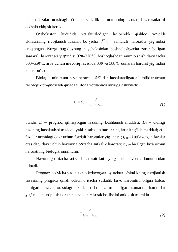 uchun  fazalar  orasidagi  o‘rtacha  sutkalik  haroratlarning  samarali  haroratlarini
qo‘shib chiqish kerak.
O‘zbekiston  hududida  yetishtiriladigan  ko‘pchilik  qishloq  xo‘jalik
ekinlarining  rivojlanish  fazalari  bo‘yicha  
–  samarali  haroratlar  yig‘indisi
aniqlangan.  Kuzgi  bug‘doyning  naychalashdan  boshoqlashgacha  zarur  bo‘lgan
samarali haroratlari yig‘indisi 320–370oC, boshoqlashdan mum pishish davrigacha
500–550oC, arpa uchun muvofiq ravishda 330 va 388oC samarali harorat yig‘indisi
kerak bo‘ladi.
Biologik minimum havo harorati +5oC dan boshlanadigan o‘simliklar uchun
fenologik prognozlash quyidagi ifoda yordamida amalga oshiriladi:
 
(1)
bunda:  D –  prognoz  qilinayotgan  fazaning  boshlanish  muddati;  D1 –  oldingi
fazaning boshlanishi muddati yoki hisob olib borishning boshlang‘ich muddati; A –
fazalar orasidagi davr uchun foydali haroratlar yig‘indisi; to‘rt – kutilayotgan fazalar
orasidagi davr uchun havoning o‘rtacha sutkalik harorati; tb.m.– berilgan faza uchun
haroratning biologik minimumi.
Havoning o‘rtacha sutkalik harorati kutilayotgan ob–havo ma’lumotlaridan
olinadi.
Prognoz bo‘yicha yaqinlashib kelayotgan oy uchun o‘simlikning rivojlanish
fazasining prognoz qilish uchun o‘rtacha sutkalik havo  haroratini bilgan holda,
berilgan  fazalar  orasidagi  ekinlar  uchun  zarur  bo‘lgan  samarali  haroratlar
yig‘indisini to‘plash uchun necha kun n kerak bo‘lishini aniqlash mumkin
 
 
(2)
