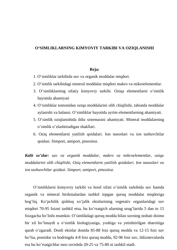 O‘SIMLIKLARNING KIMYOVIY TARKIBI VA OZIQLANISHI
Reja:
1. O’simliklar tarkibida suv va organik moddalar miqdori.
2. O’simlik tarkibidagi mineral moddalar miqdori makro va mikroelementlar.
3.  O’simliklarning  sifatiy  kimyoviy  tarkibi.  Oziqa  elementlarni  o’simlik
hayotida ahamiyati
4. O’simliklar tomonidan oziqa moddalarini olib chiqilishi, tabiatda moddalar
aylanishi va balansi. O’simliklar hayotida ayrim elementlarning ahamiyati.
5. O’simlik oziqlanishida ildiz sistemasini ahamiyati. Mineral moddalarning
o’simlik o’zlashtiradigan shakllari.
6. Oziq elementlarni  yutilish qoidalari. Ion nasoslari  va  ion tashuvchilar
qoidasi. Simport, antiport, pinositoz.
Kalit  so’zlar: suv  va  organik  moddalar,  makro  va  mikroelementlar,  oziqa
moddalarini olib chiqilishi, Oziq elementlarni yutilish qoidalari. Ion nasoslari va
ion tashuvchilar qoidasi. Simport, antiport, pinositoz.
O’simliklarni kimyoviy tarkibi va hosil sifati o’simlik tarkibida suv hamda
organik  va  mineral  birikmalardan  tashkil  topgan  quruq  moddalar  miqdoriga
bog’liq.  Ko’pchilik  qishloq  xo’jalik  ekinlarining  vegetativ  organlaridagi  suv
miqdori 70-95 foizni tashkil etsa, bu ko’rsatgich ularning urug’larida 5 dan to 15
foizgacha bo’lishi mumkin. O’simlikdagi quruq modda bilan suvning nisbati doimo
bir xil bo’lmaydi u o’simlik biologiyasiga, yoshiga va yetishtirilgan sharoitiga
qarab o’zgaradi. Donli ekinlar donida 85-88 foiz quruq modda va 12-15 foiz suv
bo’lsa, pomidor va bodringda 4-8 foiz quruq modda, 92-96 foiz suv, ildizmevalarda
esa bu ko’rsatgichlar mos ravishda 20-25 va 75-80 ni tashkil etadi.
