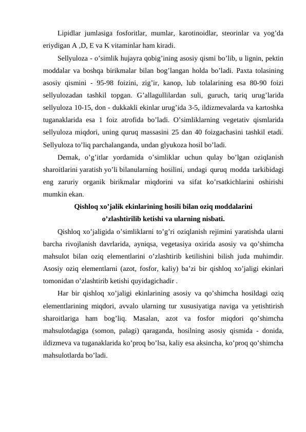 Lipidlar  jumlasiga fosforitlar, mumlar, karotinoidlar, steorinlar  va  yog’da
eriydigan A ,D, E va K vitaminlar ham kiradi.
Sellyuloza - o’simlik hujayra qobig’ining asosiy qismi bo’lib, u lignin, pektin
moddalar va boshqa birikmalar bilan bog’langan holda bo’ladi. Paxta tolasining
asosiy  qismini  -  95-98 foizini, zig’ir, kanop, lub tolalarining esa  80-90 foizi
sellyulozadan  tashkil  topgan.  G’allagullilardan  suli,  guruch,  tariq  urug’larida
sellyuloza 10-15, don - dukkakli ekinlar urug’ida 3-5, ildizmevalarda va kartoshka
tuganaklarida esa 1 foiz atrofida bo’ladi. O’simliklarning vegetativ qismlarida
sellyuloza miqdori, uning quruq massasini 25 dan 40 foizgachasini tashkil etadi.
Sellyuloza to’liq parchalanganda, undan glyukoza hosil bo’ladi.
Demak,  o’g’itlar  yordamida  o’simliklar  uchun  qulay  bo’lgan  oziqlanish
sharoitlarini yaratish yo’li bilanularning hosilini, undagi quruq modda tarkibidagi
eng  zaruriy  organik  birikmalar  miqdorini  va  sifat  ko’rsatkichlarini  oshirishi
mumkin ekan.
Qishloq xo’jalik ekinlarining hosili bilan oziq moddalarini 
o’zlashtirilib ketishi va ularning nisbati.
Qishloq xo’jaligida o’simliklarni to’g’ri oziqlanish rejimini yaratishda ularni
barcha rivojlanish davrlarida, ayniqsa, vegetasiya oxirida asosiy va qo’shimcha
mahsulot bilan oziq elementlarini o’zlashtirib ketilishini bilish juda muhimdir.
Asosiy oziq elementlarni (azot, fosfor, kaliy) ba’zi bir qishloq xo’jaligi ekinlari
tomonidan o’zlashtirib ketishi quyidagichadir .
Har bir qishloq xo’jaligi ekinlarining asosiy va qo’shimcha hosildagi oziq
elementlarining miqdori, avvalo ularning tur xususiyatiga naviga va yetishtirish
sharoitlariga  ham  bog’liq.  Masalan,  azot  va  fosfor  miqdori  qo’shimcha
mahsulotdagiga (somon, palagi) qaraganda, hosilning asosiy qismida - donida,
ildizmeva va tuganaklarida ko’proq bo’lsa, kaliy esa aksincha, ko’proq qo’shimcha
mahsulotlarda bo’ladi.
